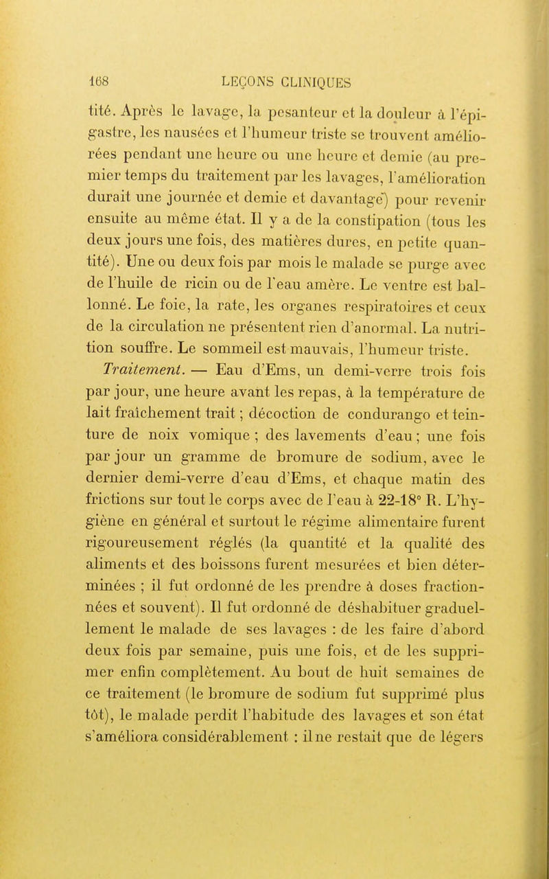 tité. Après le lavage, la pesanteur et la douleur à l'épi- gastre, les nausées et l'humeur triste se trouvent amélio- rées pendant une heure ou une heure et demie (au pre- mier temps du traitement par les lavages, l'amélioration durait une journée et demie et davantage) pour revenir ensuite au même état. Il y a de la constipation (tous les deux jours une fois, des matières dures, en petite quan- tité). Une ou deux fois par mois le malade se purge avec de l'huile de ricin ou de l'eau amère. Le ventre est bal- lonné. Le foie, la rate, les organes respiratoires et ceux de la circulation ne présentent rien d'anormal. La nutri- tion souffre. Le sommeil est mauvais, l'humeur triste. Traitement. — Eau d'Ems, un demi-verre trois fois par jour, une heure avant les repas, à la température de lait fraîchement trait ; décoction de condurango et tein- ture de noix vomique ; des lavements d'eau ; une fois par jour un gramme de bromure de sodium, avec le dernier demi-verre d'eau d'Ems, et chaque matin des frictions sur tout le corps avec de l'eau à 22-18° R. L'hy- giène en général et surtout le régime alimentaire furent rigoureusement réglés (la quantité et la quahté des aliments et des boissons furent mesurées et bien déter- minées ; il fut ordonné de les prendre à doses fraction- nées et souvent). Il fut ordonné de déshabituer graduel- lement le malade de ses lavages : de les faire d'abord deux fois par semaine, puis une fois, et de les suppri- mer enfin complètement. Au bout de huit semaines de ce traitement (le bromure de sodium fut supprimé plus tôt), le malade perdit l'habitude des lavages et son état s'améliora considérablement : il ne restait que de légers