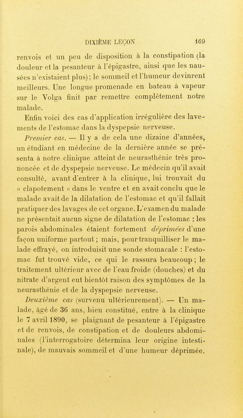 renvois et un peu de disposition à la constipation (la douleur et la pesanteur à l'épigastre, ainsi que les nau- sées n'existaient plus) ; le sommeil et l'humeur devinrent meilleurs. Une longue promenade en bateau à vapeur sur le Volga finit par remettre complètement notre malade. Enfin voici des cas d'application irrégulière des lave- ments de l'estomac dans la dyspepsie nerveuse. Premier cas. — Il y a de cela une dizaine d'années, un étudiant en médecine de la dernière année se pré- senta à notre clinique atteint de neurasthénie très pro- noncée et de dyspepsie nerveuse. Le médecin qu'il avait consulté, avant d'entrer à la clinique, lui trouvait du <( clapotement » dans le ventre et en avait conclu que le malade avait de la dilatation de l'estomac et qu'il fallait pratiquer des lavages de cet organe. L'examen du malade ne présentait aucun signe de dilatation de l'estomac : les parois abdominales étaient fortement déprimées d'une façon uniforme partout ; mais, pour tranquilliser le ma- lade effrayé, on introduisit une sonde stomacale : l'esto- mac fut trouvé vide, ce qui le rassura beaucoup ; le traitement ultérieur avec de l'eau froide (douches) et du nitrate d'argent eut bientôt raison des symptômes de la neurasthénie et de la dyspepsie nerveuse. Deuxième cas (survenu ultérieurement). — Un ma- lade, âgé de 36 ans, bien constitué, entre à la clinique le 7 avril 1890, se plaignant de pesanteur à l'épigastre et de renvois, de constipation et de douleurs abdomi- nales (l'interrogatoire détermina leur origine intesti- nale), de mauvais sommeil et d'une humeur déprimée.