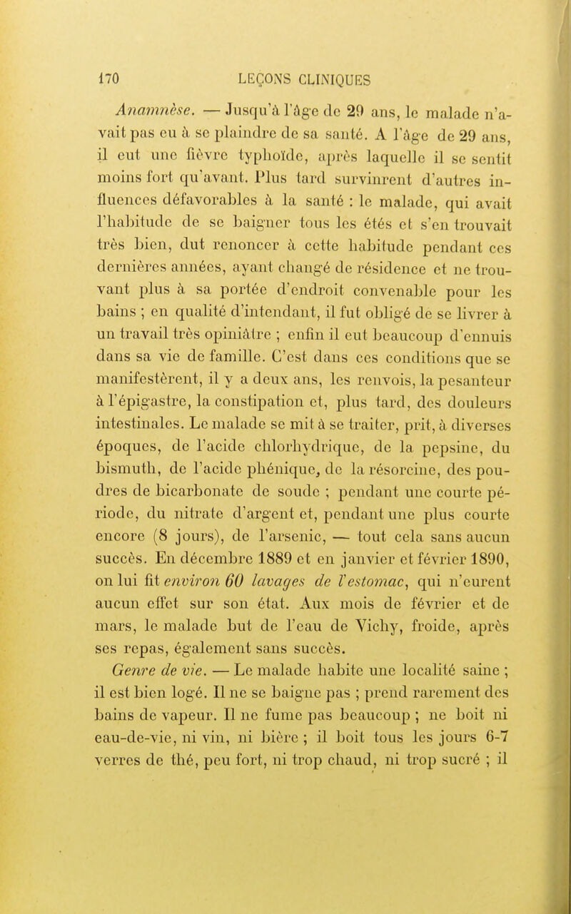 Anamnèse. — Jusqu'à l'âge de 29 ans, le malade n'a- vait pas eu à se plaindre de sa santé. A l'âge de 29 ans, il eut une fièvre typhoïde, après laquelle il se sentit moins fort qu'avant. Plus tard survinrent d'autres in- fluences défavorables à la santé : le malade, qui avait l'habitude de se baigner tous les étés et s'en trouvait très bien, dut renoncer à cette habitude pendant ces dernières années, ayant changé de résidence et ne trou- vant plus à sa portée d'endroit convenable pour les bains ; en qualité d'intendant, il fut obligé de se livrer à un travail très opiniâtre ; enfin il eut beaucoup d'ennuis dans sa vie de famille. C'est dans ces conditions que se manifestèrent, il y a deux ans, les renvois, la pesanteur à l'épigastre, la constipation et, plus tard, des douleurs intestinales. Le malade se mit à se traiter, prit, à diverses époques, de l'acide chlorhydrique, de la pepsine, du bismuth, de l'acide pliéniquc, de la résorcine, des pou- dres de bicarbonate de soude ; pendant une courte pé- riode, du nitrate d'argent et, pendant une plus courte encore (8 jours), de l'arsenic, — tout cela sans aucun succès. En décembre 1889 et en janvier et février 1890, on lui fit environ 60 lavages de Vestomac, qui n'eurent aucun effet sur son état. Aux mois de février et de mars, le malade but de l'eau de Yichy, froide, après ses repas, également sans succès. Genre de vie. — Le malade habite une localité saine ; il est bien logé. Il ne se baigne pas ; prend rarement des bains de vapeur. Il ne fume pas beaucoup ; ne boit ni eau-de-vie, ni vin, ni bière ; il boit tous les jours 6-7 verres de thé, peu fort, ni trop chaud, ni trop sucré ; il