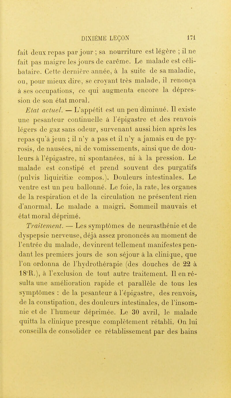 fait deux repas par jour ; sa nourriture est légère ; il ne fait pas maigre les jours de carême. Le malade est céli- bataire. Cette dernière année, à la suite de sa maladie, ou, pour mieux dire, se croyant très malade, il renonça à ses occupations, ce qui augmenta encore la dépres- sion de son état moral. Etat actuel. — L'appétit est un peu diminué. Il existe une pesanteur continuelle à l'épigastre et des renvois légers de gaz sans odeur, survenant aussi bien après les repas qu'à jeun ; il n'y a pas et il n'y a jamais eu de py- rosis, de nausées, ni de vomissements, ainsi que de dou- leurs à l'épigastre, ni spontanées, ni à la pression. Le malade est constipé et prend souvent des purgatifs (pulvis liquiritise compos.). Douleurs intestinales. Le ventre est un peu ballonné. Le foie, la rate, les organes de la respiration et de la circulation ne présentent rien d'anormal. Le malade a maigri. Sommeil mauvais et état moral déprimé. Traitement. — Les symptômes de neurasthénie et de dyspepsie nerveuse, déjà assez prononcés au moment de l'entrée du malade, devinrent tellement manifestes pen- dant les premiers jours de son séjour à la clinique, que l'on ordonna de Thydrothérapie (des douches de 22 à 18R.), à l'exclusion de tout autre traitement. Il en ré- sulta une amélioration rapide et parallèle de tous les symptômes : de la pesanteur à l'épigastre, des renvois, de la constipation, des douleurs intestinales, de l'insom- nie et de l'humeur déprimée. Le 30 avril, le malade quitta la clinique presque complètement rétabli. On lui conseilla de consolider ce rétablissement par des bains