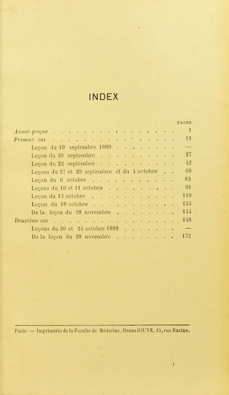 INDEX PAGES Avant-propos ^ Premier cas ' 11 Leçon du 19 septembre 1889 — Leçon du 20 septembre 27 Leçon du 22 septembre 4^2 Leçons du 27 et 29 septembre et du 4 octobre . . 60 Leçon du 6 octobre 83 Leçons du 10 et M octobre 91 Leçon du 13 octobre 110 Leçon du 18 octobre 124 De la leçon du 28 novembre 144 Deuxième cas . 148 Leçons du 20 et 24 octobre 1889 — De la leçon du 28 novembre 172 1 Paris. — Imprimerie de la Faculté de Médecine, Henri JOUVE, 15, rue Racine. i