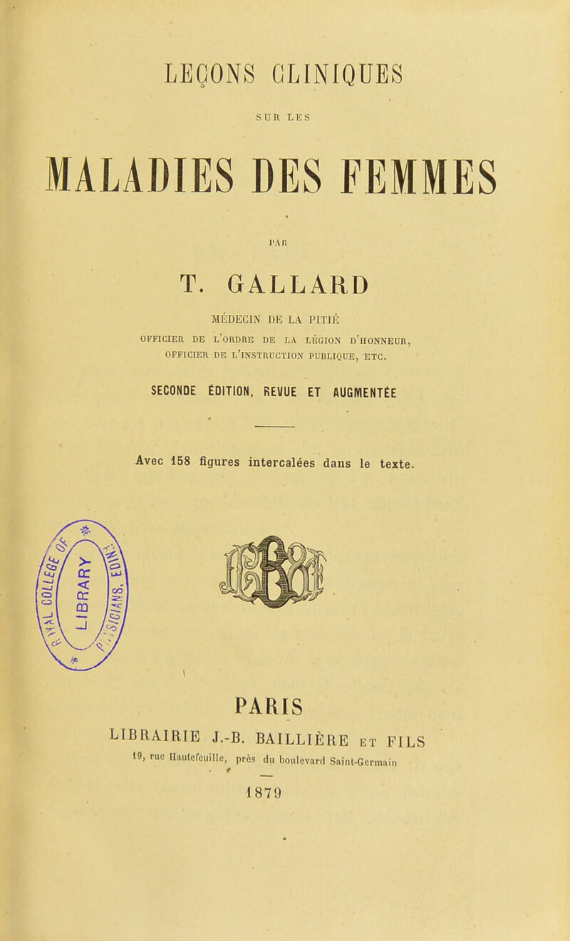 SUR LES MALADIES DES FEMMES PAR T. GALLARD MÉDECIN DE LA PITIÉ OFFICIER DE l'oUDRE DE LA LÉGION d'hONNEUR, OFFICIER DE L'INSTRUCTION PUBLIQUE, ETC. SECONDE ÉDITION, REVUE ET AUGMENTÉE Avec 158 figures intercalées dans le texte.