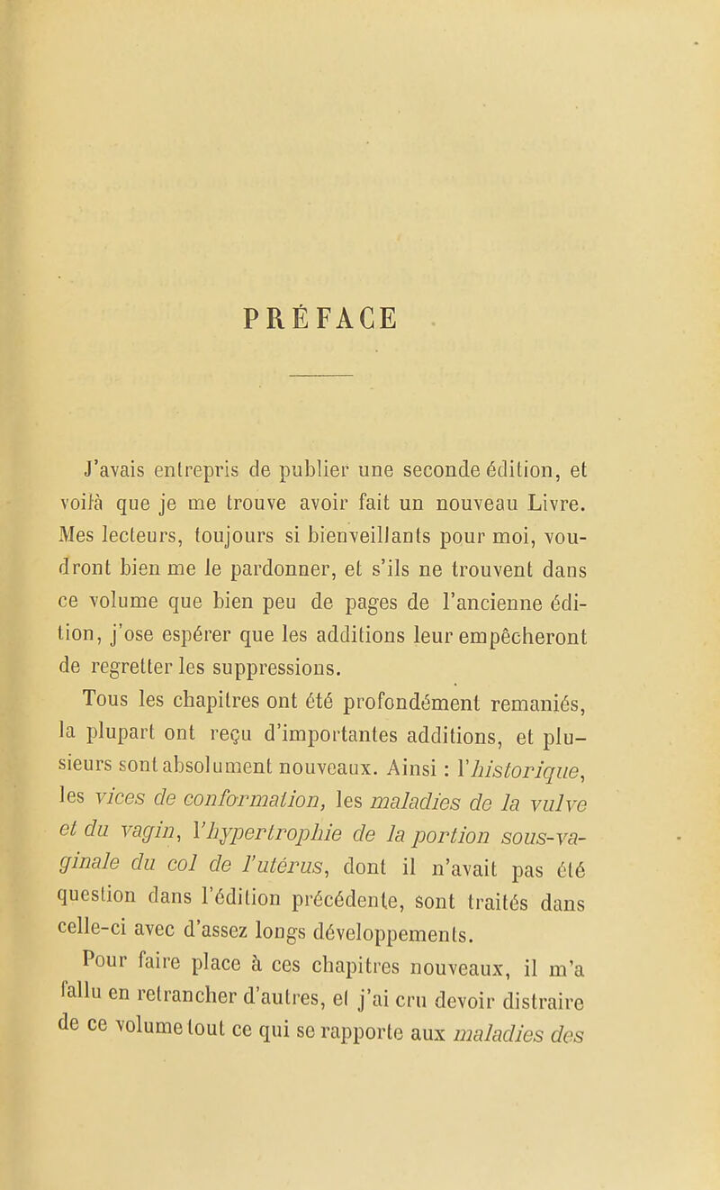 PRÉFACE J'avais entrepris de publier une seconde édition, et voiJà que je me trouve avoir fait un nouveau Livre. Mes lecteurs, toujours si bienveillants pour moi, vou- dront bien me le pardonner, et s'ils ne trouvent dans ce volume que bien peu de pages de l'ancienne édi- tion, j'ose espérer que les additions leur empêcheront de regretter les suppressions. Tous les chapitres ont été profondément remaniés, la plupart ont reçu d'importantes additions, et plu- sieurs sont absolument nouveaux. Ainsi : Vhistorique, les vices de conformation, les maladies de la vulve et du vagin, l'hypertrophie de la portion sous-va- ginale du col de l'utérus, dont il n'avait pas été question dans l'édition précédente, sont traités dans celle-ci avec d'assez longs développements. Pour faire place à ces chapitres nouveaux, il m'a fallu en retrancher d'autres, et j'ai cru devoir distraire de ce volume tout ce qui se rapporte aux maladies des