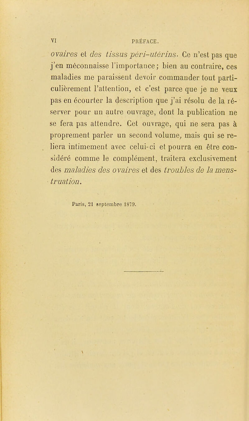 ovaires et des tissus péri-utérins. Ce n'est pas que j'en méconnaisse l'importance; bien au contraire, ces maladies me paraissent devoir commander tout parti- culièrement l'attention, et c'est parce que je ne veux pas en écourter la description que j'ai résolu de la ré- server pour un autre ouvrage, dont la publication ne se fera pas attendre. Cet ouvrage, qui ne sera pas à proprement parler un second volume, mais qui se re- liera intimement avec celui-ci et pourra en être con- sidéré comme le complément, traitera exclusivement des maladies des ovaires et des troubles de la mens- • truation. Paris, 21 septembre 1879.