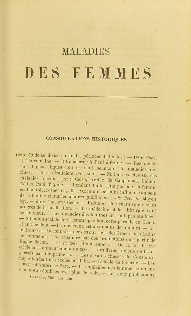 MALADIES DES FEMMES CONSIDÉRATIONS HISTORIQUES Cette étude 5e divise en quatre périodes distinctes : — i^a Période Gréco-romaine. — D'Hippocrate à Paul d'Égine. — Les méde- cins liippocratiques connaissaient i^eaucoup de maladies uté- rines. - Ils les traitaient avec soin. - Notions exactes sur ces maladies fournies par: Celse, Arétée de Cappadoce, Galien Aetius, Paul d'Egine. - Pendant toute celte période, la femme est honorée respectée, eUe exerce une certaine influence au sein de la famille et sur les affaires publiques. _ 2» Pénodc. Moyen âge. du vue au xvi^ siècle. _ Influence de l'islamisme sur les progrès de la civiUsation. - La médecine et la chirurgie sont en honneur. - Les maladies des femmes ne sont pas étudiées. ^en tddonr' r P^^^ant cette période en Orient en Uccident. - La médecine est aux mains des moines. - Les ne om'':n~ ouvrages des Grecs et des Latins Roger Bacon ' VT'r T ''''''''''''' ^'^^ P^'^'^' de noger Uacon. - 3« Période. Renaissance. - De la fin du x-v» S fnn 1 - ^^hassés de Conslunli- œuvre d't T^ ^ '''''''' ~ ^'^^^^ ^« Salerne. - L s rntTôt^ r' ~ '^^^d'«« des femmes commen- cent a être étudiées avec plus de soin. _ Les deux publications Gallard, Mal. des fem. ,