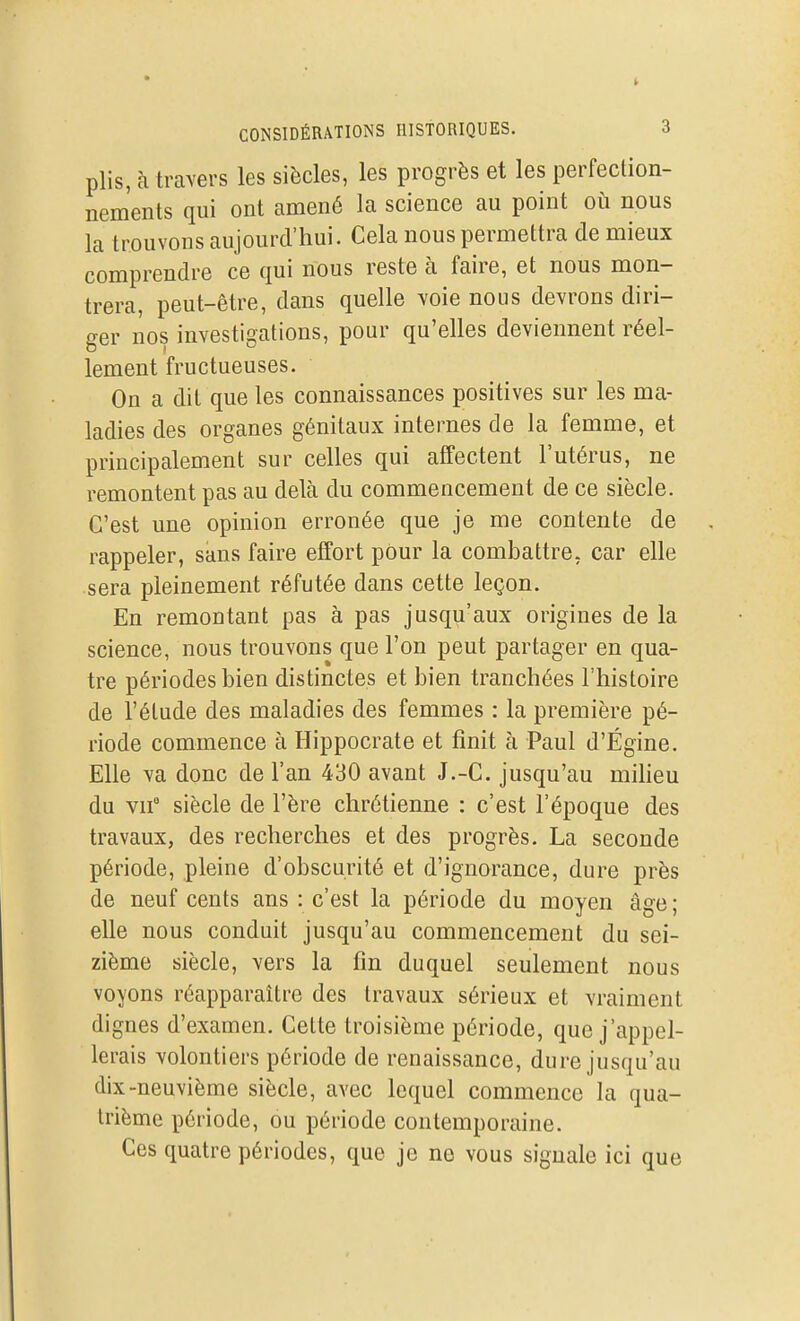 plis, à travers les siècles, les progrès et les perfection- nements qui ont amené la science au point où nous la trouvons aujourd'hui. Cela nous permettra de mieux comprendre ce qui nous reste à faire, et nous mon- trera, peut-être, dans quelle voie nous devrons diri- ger nos investigations, pour qu'elles deviennent réel- lement fructueuses. On a dit que les connaissances positives sur les ma- ladies des organes génitaux internes de la femme, et principalement sur celles qui affectent l'utérus, ne remontent pas au delà du commencement de ce siècle. C'est une opinion erronée que je me contente de rappeler, sans faire effort pour la combattre, car elle sera pleinement réfutée dans cette leçon. En remontant pas à pas jusqu'aux origines de la science, nous trouvons que l'on peut partager en qua- tre périodes bien distinctes et bien tranchées l'histoire de l'étude des maladies des femmes : la première pé- riode commence à Hippocrate et finit à Paul d'Égine. Elle va donc de l'an 430 avant J.-C. jusqu'au miheu du vif siècle de l'ère chrétienne : c'est l'époque des travaux, des recherches et des progrès. La seconde période, pleine d'obscurité et d'ignorance, dure près de neuf cents ans : c'est la période du moyen âge ; elle nous conduit jusqu'au commencement du sei- zième siècle, vers la fin duquel seulement nous voyons réapparaître des travaux sérieux et vraiment dignes d'examen. Cette troisième période, que j'appel- lerais volontiers période de renaissance, dure jusqu'au dix-neuvième siècle, avec lequel commence la qua- trième période, ou période contemporaine. Ces quatre périodes, que je ne vous signale ici que