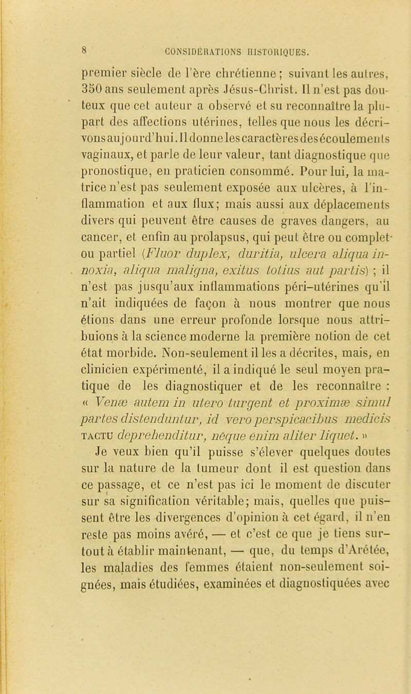 premier siècle de l'ère chrétienne ; suivant les autres, 350 ans seulement après Jésus-Christ. Il n'est pas dou- teux que cet auteur a observé et su reconnaître la plu- part des affections utérines, telles que nous les décri- vons au jourd'hui. Il donne les caractères des écoulemen ts vaginaux, et parle de leur valeur, tant diagnostique que pronostique, en praticien consommé. Pour lui, la ma- trice n'est pas seulement exposée aux ulcères, à l'in- flammation et aux flux; mais aussi aux déplacements divers qui peuvent être causes de graves dangers, au cancer, et enfin au prolapsus, qui peut être ou complet- ou partiel [Fluor duplex, duritia, ulcéra aliqua in- noxia, aliqua maligim, exitus totius aut partis) ; il n'est pas jusqu'aux inflammations péri-utérines qu'il n'ait indiquées de façon à nous montrer que nous étions dans une erreur profonde lorsque nous attri- buions à la science moderne la première notion de cet état morbide. Non-seulement il les a décrites, mais, en chnicien expérimenté, il a indiqué le seul moyen pra- tique de les diagnostiquer et de les reconnaître : « Venœt autem in utero turgent et proximse simul partes distenduntur, id vero perspicacibus medicis TACTU depreheiiditur, nèque enim aliter liquet. » Je veux bien qu'il puisse s'élever quelques doutes sur la nature de la tumeur dont il est question dans ce passage, et ce n'est pas ici le moment de discuter sur sa signification véritable; mais, quelles que puis- sent être les divergences d'opinion à cet égard, il n'en reste pas moins avéré, — et c'est ce que je tiens sur- tout à établir maintenant, — que, du temps d'Arétée, les maladies des femmes étaient non-seulement soi- gnées, mais étudiées, examinées et diagnostiquées avec