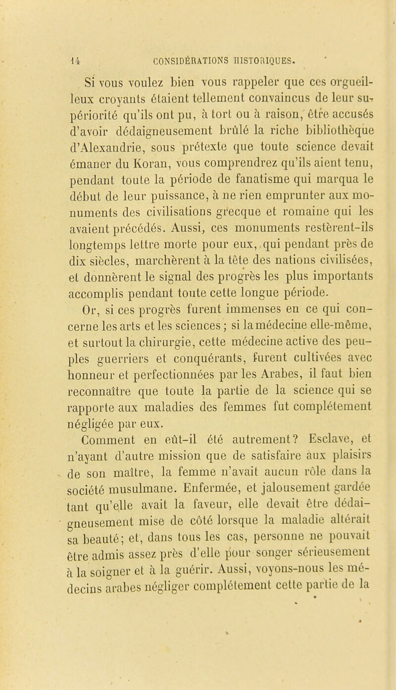 Si vous voulez bien vous rappeler que ces orgueil- leux croyants étaient tellement convaincus de leur sut périorité qu'ils ont pu, à tort ou à raison,' être accusés d'avoir dédaigneusement l3rûlé la riche bibliothèque d'Alexandrie, sous prétexte que toute science devait émaner du Koran, vous comprendrez qu'ils aient tenu, pendant toute la période de fanatisme qui marqua le début de leur puissance, à ne rien emprunter aux mo- numents des civilisations grecque et romaine qui les avaient précédés. Aussi, ces monuments restèrent-ils longtemps lettre morte pour eux, , qui pendant près de dix siècles, marchèrent à la tête des nations civihsées, et donnèrent le signal des progrès les plus importants accomphs pendant toute cette longue période. Or, si ces progrès furent immenses en ce qui con- cerne les arts et les sciences ; si la médecine elle-même, et surtout la chirurgie, cette médecine active des peu- ples guerriers et conquérants, furent cultivées avec honneur et perfectionnées par les Arabes, il faut bien reconnaître que toute la partie de la science qui se rapporte aux maladies des femmes fut complètement néghgée par eux. Comment en eût-il été autrement? Esclave, et n'ayant d'autre mission que de satisfaire aux plaisirs ^ de son maître, la femme n'avait aucun rôle dans la société musulmane. Enfermée, et jalousement gardée tant qu'elle avait la faveur, elle devait être dédai- • gneusement mise de côté lorsque la maladie altérait sa beauté; et, dans tous les cas, personne ne pouvait être admis assez près d'elle pour songer sérieusement à la soigner el à la guérir. Aussi, voyons-nous les mé- decins arabes négliger complélement cette partie de la