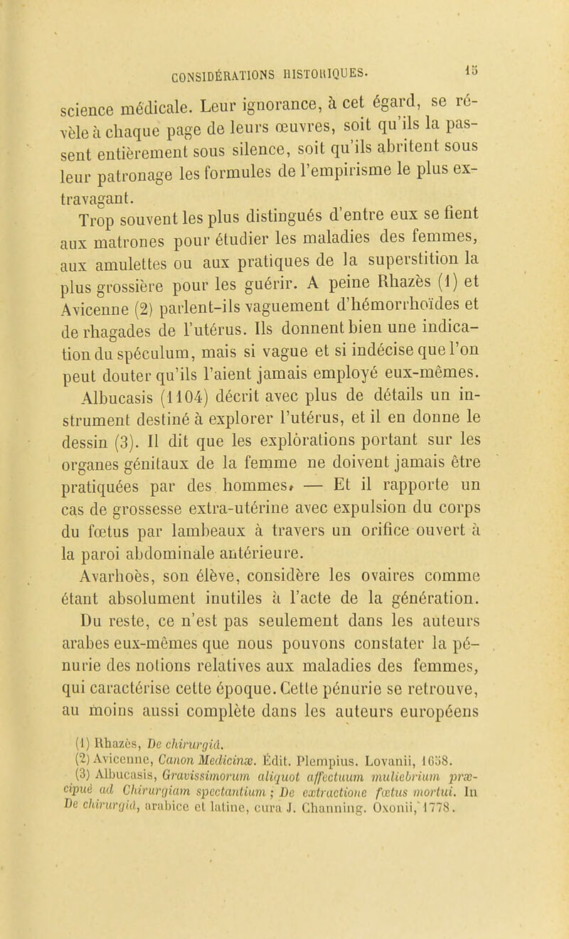 science mécliccale. Leur ignorance, à cet égard, se r6- yhleh chaque page de leurs œuvres, soit qu'ils la pas- sent entièrement sous silence, soit qu'ils abritent sous leur patronage les formules de l'empirisme le plus ex- travagant. Trop souvent les plus distingués d'entre eux se fient aux matrones pour étudier les maladies des femmes, aux amulettes ou aux pratiques de la superstition la plus grossière pour les guérir. A peine Rhazès (1) et Avicenne (2) parlent-ils vaguement d'hémorrhoïdes et derhagades de l'utérus. Ils donnent bien une indica- tion du spéculum, mais si vague et si indécise que l'on peut douter qu'ils l'aient jamais employé eux-mêmes. Albucasis (1104) décrit avec plus de détails un in- strument destiné à explorer l'utérus, et il en donne le dessin (3). Il dit que les explorations portant sur les organes génitaux de la femme ne doivent jamais être pratiquées par des hommes» — Et il rapporte un cas de grossesse extra-utérine avec expulsion du corps du fœtus par lambeaux à travers un orifice ouvert à la paroi abdominale antérieure. Avarhoès, son élève, considère les ovaires comme étant absolument inutiles à l'acte de la génération. Du reste, ce n'est pas seulement dans les auteurs arabes eux-mêmes que nous pouvons constater la pé- nurie des notions relatives aux maladies des femmes, qui caractérise cette époque. Cette pénurie se retrouve, au moins aussi complète dans les auteurs européens (1) Rhazès, De chirurgid. (2) Avicenne, Canon Medicinx. Édit. Plempius. Lovanii, lCo8. (3) Albucasis, Gravissimorum aliquot affcetuum muliebrium prœ- cipuè ad Chirunjiam spedantium • De cxtractione fœtus mortui. In De chirurfjid, arahicc et laline, cura J. Ghanniiig. Oxonii, 1778.