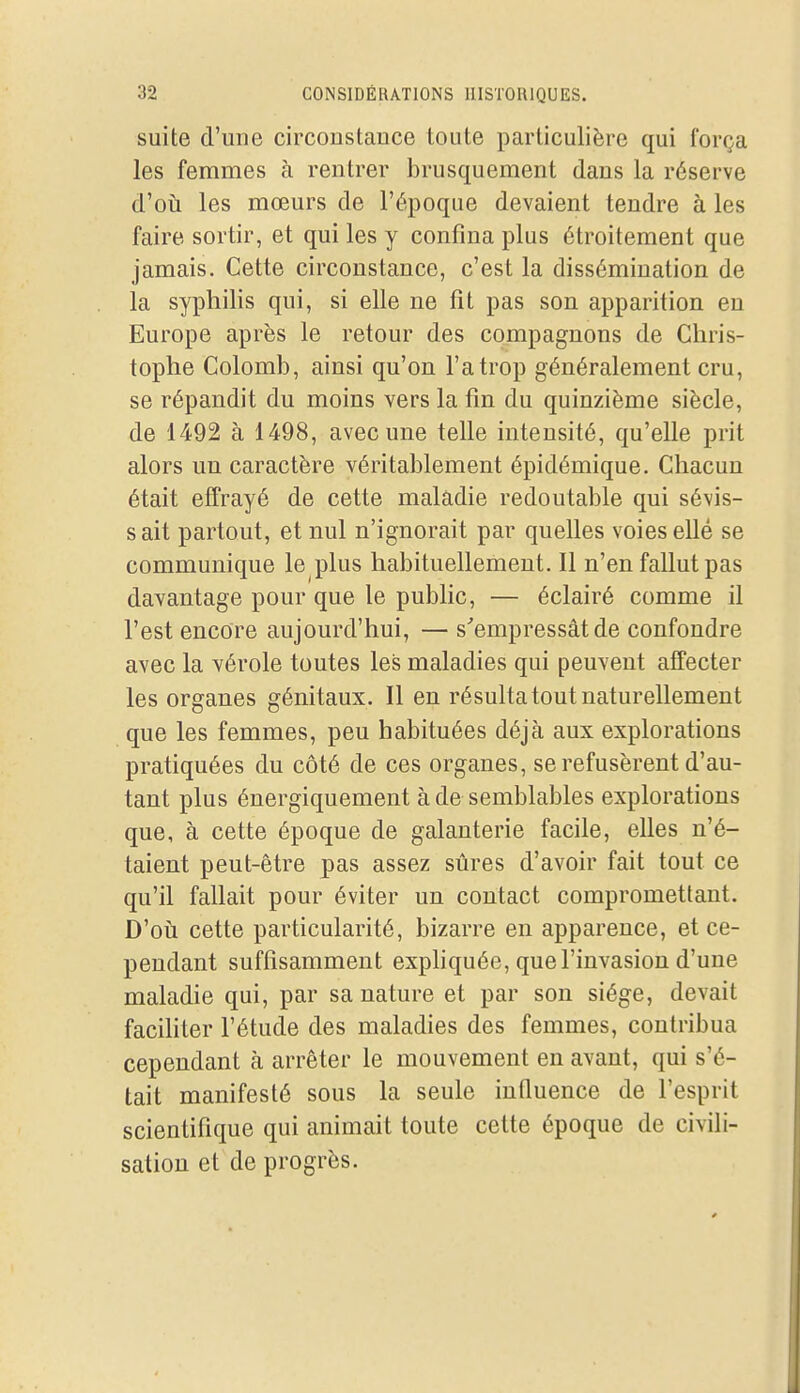 suite d'une circonstance toute particulière qui força les femmes à rentrer brusquement dans la réserve d'oîi les mœurs de l'époque devaient tendre à les faire sortir, et qui les y confina plus étroitement que jamais. Cette circonstance, c'est la dissémination de la syphilis qui, si elle ne fit pas son apparition en Europe après le retour des compagnons de Chris- tophe Colomb, ainsi qu'on l'a trop généralement cru, se répandit du moins vers la fin du quinzième siècle, de 1492 à 1498, avec une telle intensité, qu'elle prit alors un caractère véritablement épidémique. Chacun était effrayé de cette maladie redoutable qui sévis- sait partout, et nul n'ignorait par quelles voies elle se communique le plus habituellement. Il n'en fallut pas davantage pour que le public, — éclairé comme il l'est encore aujourd'hui, — s''empressât de confondre avec la vérole toutes les maladies qui peuvent affecter les organes génitaux. Il en résulta tout naturellement que les femmes, peu habituées déjà aux explorations pratiquées du côté de ces organes, se refusèrent d'au- tant plus énergiquement à de semblables explorations que, à cette époque de galanterie facile, elles n'é- taient peut-être pas assez sûres d'avoir fait tout ce qu'il fallait pour éviter un contact compromettant. D'oii cette particularité, bizarre en apparence, et ce- pendant suffisamment exphquée, que l'invasion d'une maladie qui, par sa nature et par son siège, devait faciliter l'étude des maladies des femmes, contribua cependant à arrêter le mouvement en avant, qui s'é- tait manifesté sous la seule influence de l'esprit scientifique qui animait toute cette époque de civili- sation et de progrès.