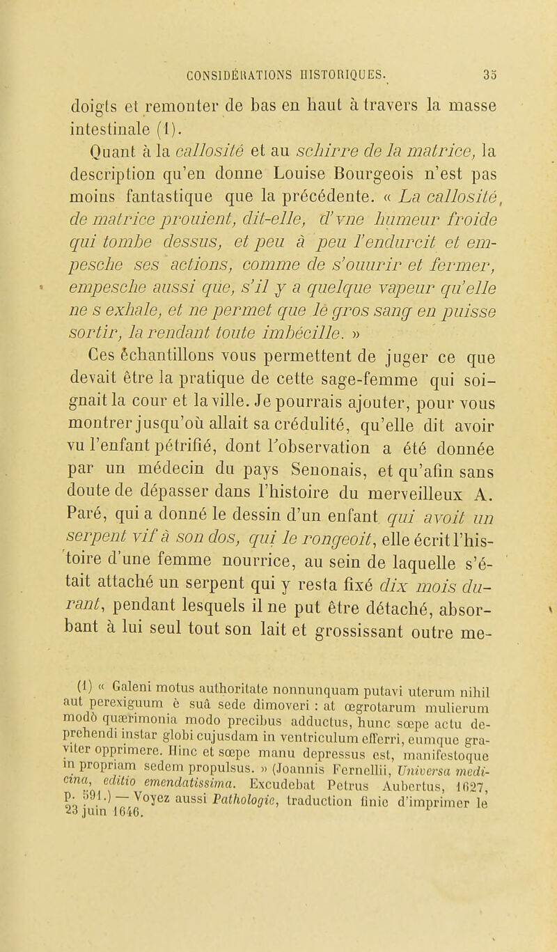 doigts et remonter de bas en haut à travers la masse intestinale (1). Quant à la callosité et au scliirre de la matrice, la description qu'en donne Louise Bourgeois n'est pas moins fantastique que la précédente. « La callosité, de matrice prouient, dit-elle, cl'vne humeur froide qui tombe dessus, et peu à peu l'endurcit et em- pesclie ses actions, comme de s'ouurir et fermer, empesche aussi que, s'il y a quelcpie vapeur qu'elle ne s exhale, et ne permet que lé gros sang en puisse sortir, la rendant toute imbécille. » Ces échantillons vous permettent de juger ce que devait être la pratique de cette sage-femme qui soi- gnait la cour et la ville. Je pourrais ajouter, pour vous montrer jusqu'oïl allait sa créduhté, qu'elle dit avoir vu l'enfant pétrifié, dont Tobservation a été donnée par un médecin du pays Senonais, et qu'afm sans doute de dépasser dans l'histoire du merveilleux A. Paré, qui a donné le dessin d'un enfant qui avoit un serpent vif à son dos, qui le rongeoit, elle écrit l'his- toire d'une femme nourrice, au sein de laquelle s'é- tait attaché un serpent qui y resta fixé dix mois du- rant, pendant lesquels il ne put être détaché, absor- bant à lui seul tout son lait et grossissant outre me- (1) « Galeni motus authoritate nonnunquam putavi uterum nihil aut perexiguum è suà sedc dimoveri : at œgrotarum mulierum modô quaerimonia modo precibus adduclus, hune sœpe actu de- prehendi mstar globi cujusdam in venlriculum eflerri, eumque gra- viter oppnmere. Ilinc et sœpe manu depressus est, manifestoque inpropriam sedem propulsus. » (Joannis Fcrnellii, Universa medi- cma, eclUio emenclatissima. Excudebat Pctrus Aubcrliis, 1()27, '^^ ^^}-) — '^o^ez aussi Pathologie, traduction finie d'imprimer le