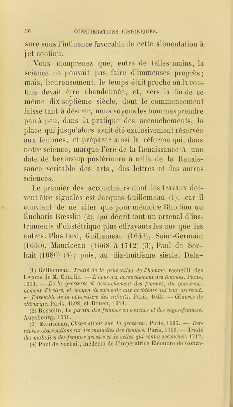 sure sous l'iufluence favorable de cette alimentation à j et continu. Vous comprenez que, entre de telles mains, la science ne pouvait pas faire d'immenses progrès; mais, heureusement, le temps était proche oii la rou- tine devait être abandonnée, et, vers la fm de ce même dix-septième siècle, dont le commencement laisse tant à désirer, nous voyons les hommesprendre peu à peu, dans la pratique des accouchements, la place qui jusqu'alors avait été exclusivement réservée aux femmes, et préparer ainsi la réforme qui, dans notre science, marque l'ère de la Renaissance à une date de beaucoup postérieure à celle de la Renais- sance véritable des arts, des lettres et des autres sciences. Le premier des accoucheurs dont les travaux doi- vent être signalés est Jacques Guillemeau (1), car il convient de ne citer que pour mémoire Rhodion ou Eucharis Rœsslin (2), qui décrit tout un arsenal d'ins- truments d'obstétrique plus effrayants les uns que les autres. Plus tard, Guillemeau (1643), Saint-Germain (1650), Mauriceau (1668 à 1712) (3), Paul de Sor- bait (1680) (4); puis, au dix-huitième siècle, Dela- (1) Guillemeau, Traité de la génératiôn de l'homme, recueilli des Leçons de M. Courtin. — L'heureux accouchement des femmes. Paris, 1609. — De la grossesse et accouchement des femmes, du gouvcrne- nement d'icelles, et moyen de survenir aux accidents qui leur arrivent. — Ensemble de la nourriture des enfants. Paris, 1643. — Œuvres de chirurgie. Paris, 1598, et Rouen, 1649. (2) Rosselin, Le jardin des femmes en couches et des sages-femmes. Augsbourg, Ibbl, (3) Mauriceau, Observations sur la grossesse. Paris, 169o. — Ber- nières observations sur les maladies des femmes. Paris, 1706. — Traité des maladies des femmes grosses et de celles qui sont à accoucher. 1712. (4) Paul de Sorbait, médecin de l'impératrice Éléonorc de Gonza-