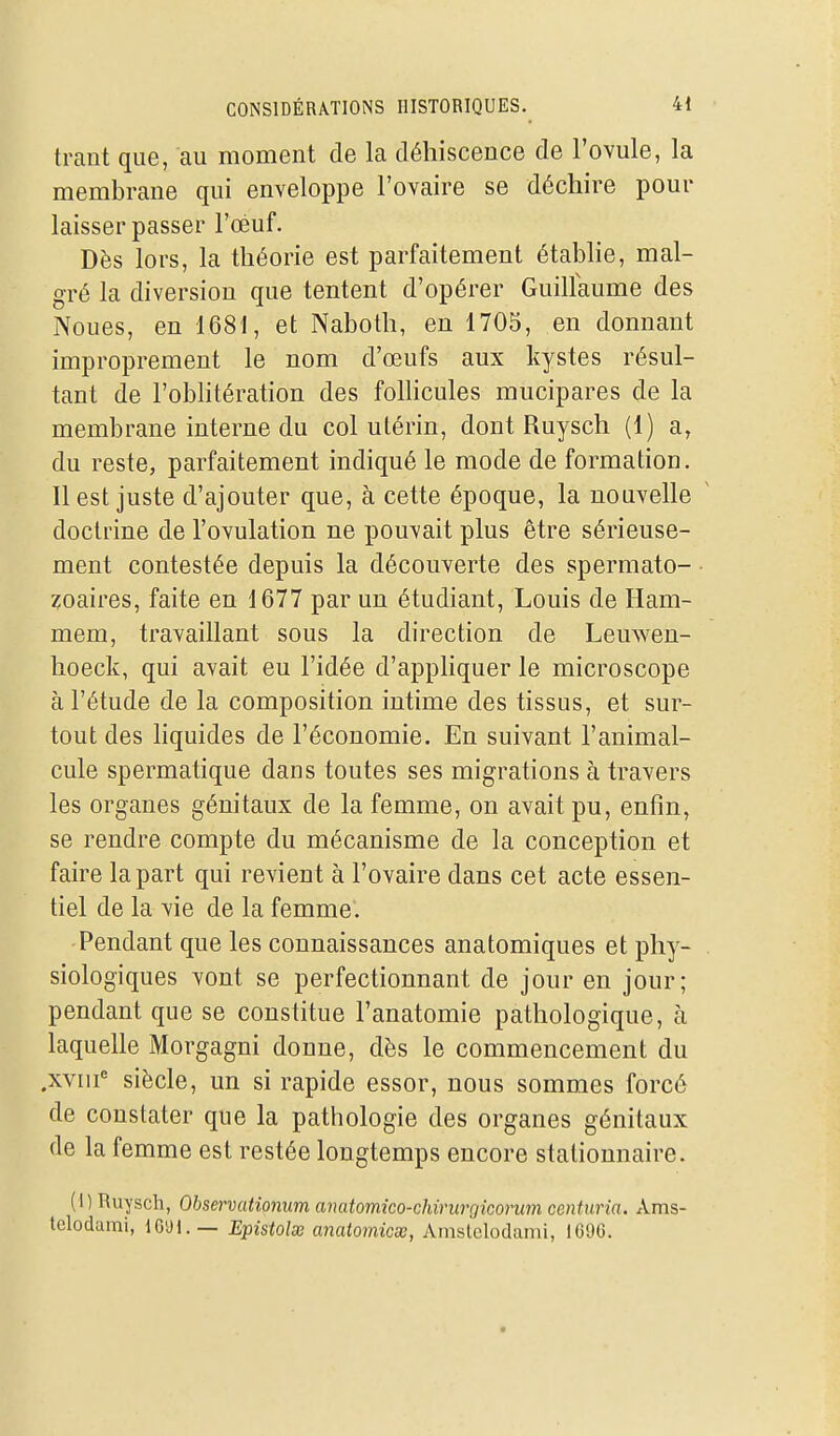 trant que, au moment de la déhiscence de l'ovule, la membrane qui enveloppe l'ovaire se déchire pour laisser passer l'oéuf. Dès lors, la théorie est parfaitement établie, mal- gré la diversion que tentent d'opérer Guillaume des Noues, en 1681, et Naboth, en 1705, en donnant improprement le nom d'œufs aux kystes résul- tant de l'oblitération des follicules mucipares de la membrane interne du col utérin, dont Ruysch (1) a, du reste, parfaitement indiqué le mode de formation. Il est juste d'ajouter que, à cette époque, la nouvelle doctrine de l'ovulation ne pouvait plus être sérieuse- ment contestée depuis la découverte des spermato- • zoaires, faite en 1677 par un étudiant, Louis de Ham- mem, travaillant sous la direction de Lemven- hoeck, qui avait eu l'idée d'appliquer le microscope à l'étude de la composition intime des tissus, et sur- tout des liquides de l'économie. En suivant l'animal- cule spermatique dans toutes ses migrations à travers les organes génitaux de la femme, on avait pu, enfin, se rendre compte du mécanisme de la conception et faire la part qui revient à l'ovaire dans cet acte essen- tiel de la vie de la femme. Pendant que les connaissances anatomiques et phy- . siologiques vont se perfectionnant de jour en jour; pendant que se constitue l'anatomie pathologique, à laquelle Morgagni donne, dès le commencement du .xviii^ siècle, un si rapide essor, nous sommes forcé de constater que la pathologie des organes génitaux de la femme est restée longtemps encore stationnaire. (1) Ruysch, Observationum anatomico-chirurgiconan centuria. Xms- lelodami, 16'Jl.— Epistolœ anatomicx, Amsiclodami, 1696.