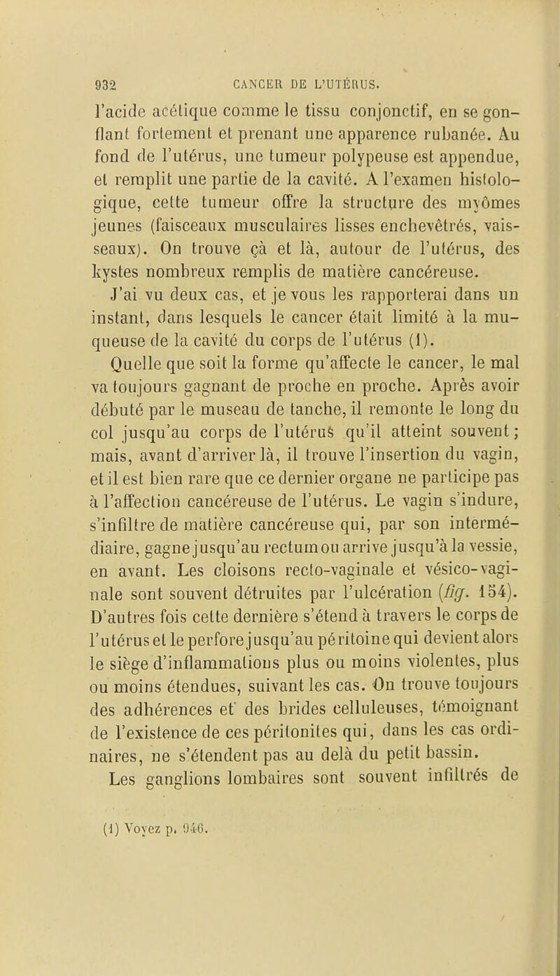 l'acide acélique comme le tissu conjonctif, en se gon- flant fortement et prenant une apparence ruijanée. Au fond de l'utérus, une tumeur polypeuse est appendue, el remplit une partie de la cavité. A l'examen histolo- gique, cette tumeur offre la structure des myômes jeunes (faisceaux musculaires lisses enchevêtrés, vais- seaux). On trouve çà et là, autour de l'utérus, des kystes nombreux remplis de matière cancéreuse. J'ai vu deux cas, et je vous les rapporterai dans un instant, dans lesquels le cancer était limité à la mu- queuse de la cavité du corps de l'utérus (1). Quelle que soit la forme qu'affecte le cancer, le mal va toujours gagnant de proche en proche. Après avoir débuté par le museau de tanche, il remonte le long du col jusqu'au corps de l'utérué qu'il atteint souvent ; mais, avant d'arriver là, il trouve l'insertion du vagin, et il est bien rare que ce dernier organe ne participe pas à l'affection cancéreuse de l'utérus. Le vagin s'indure, s'infiltre de matière cancéreuse qui, par son intermé- diaire, gagne jusqu'au rectum ou arrive jusqu'à la vessie, en avant. Les cloisons recto-vaginale et vésico-vagi- nale sont souvent détruites par l'ulcération [fig. 154). D'autres fois cette dernière s'étend à travers le corps de l'utérus et le perfore jusqu'au pé ritoine qui devient alors le siège d'inflammations plus ou moins violentes, plus ou moins étendues, suivant les cas. Ou trouve toujours des adhérences et des brides celluleuses, témoignant de l'existence de ces péritonites qui, dans les cas ordi- naires, ne s'étendent pas au delà du petit bassin. Les ganglions lombaires sont souvent infiltrés de