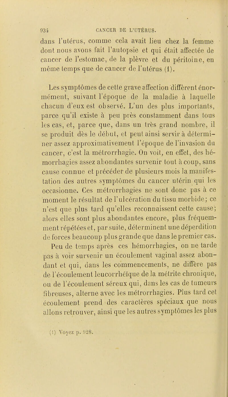 dans l'ulériis, comme cela avait lieu chez la femme dont nous avons fait l'autopsie et qui était affectée de cancer de l'estomac, de la plèvre et du péritoine, en même temps que de cancer de l'utérus (1). Les symptômes de cette grave affection diffèrent énor- mément, suivant l'époque de la maladie à laquelle chacun d'eux est observé. L'un des plus importants, parce qu'il existe à peu près constamment dans tous les cas, et, parce que, dans un très grand nombre, il se produit dès le début, et peut ainsi servir à détermi- ner assez approximativement l'époque de l'invasion du cancer, c'est la métrorrhagie. On voit, en effet, des hé- morrhagies assez abondantes survenir tout à coup, sans cause connue et précéder de plusieurs mois la manifes- tation des autres symptômes du cancer utérin qui les occasionne. Ces métrorrhagies ne sont donc pas à ce moment le résultat de l'ulcération du tissu morbide; ce n'est que plus tard qu'elles reconnaissent cette cause; alors elles sont plus abondantes encore, plus fréquem- ment répétées et, par suite, déterminent une déperdition de forces beaucoup plus grande que dans le premier cas. Peu de temps après ces hémorrhagies, on ne tarde pas à voir survenir un écoulement vaginal assez abon- dant et qui, dans les commencements, ne diffère pas de l'écoulement leucorrhéïque de la métrite chronique, ou de l'écoulement séreux qui, dans les cas de tumeurs fibreuses, alterne avec les métrorrhagies. Plus tard cet écoulement prend des caractères spéciaux que nous allons retrouver, ainsi que les autres symptômes les plus