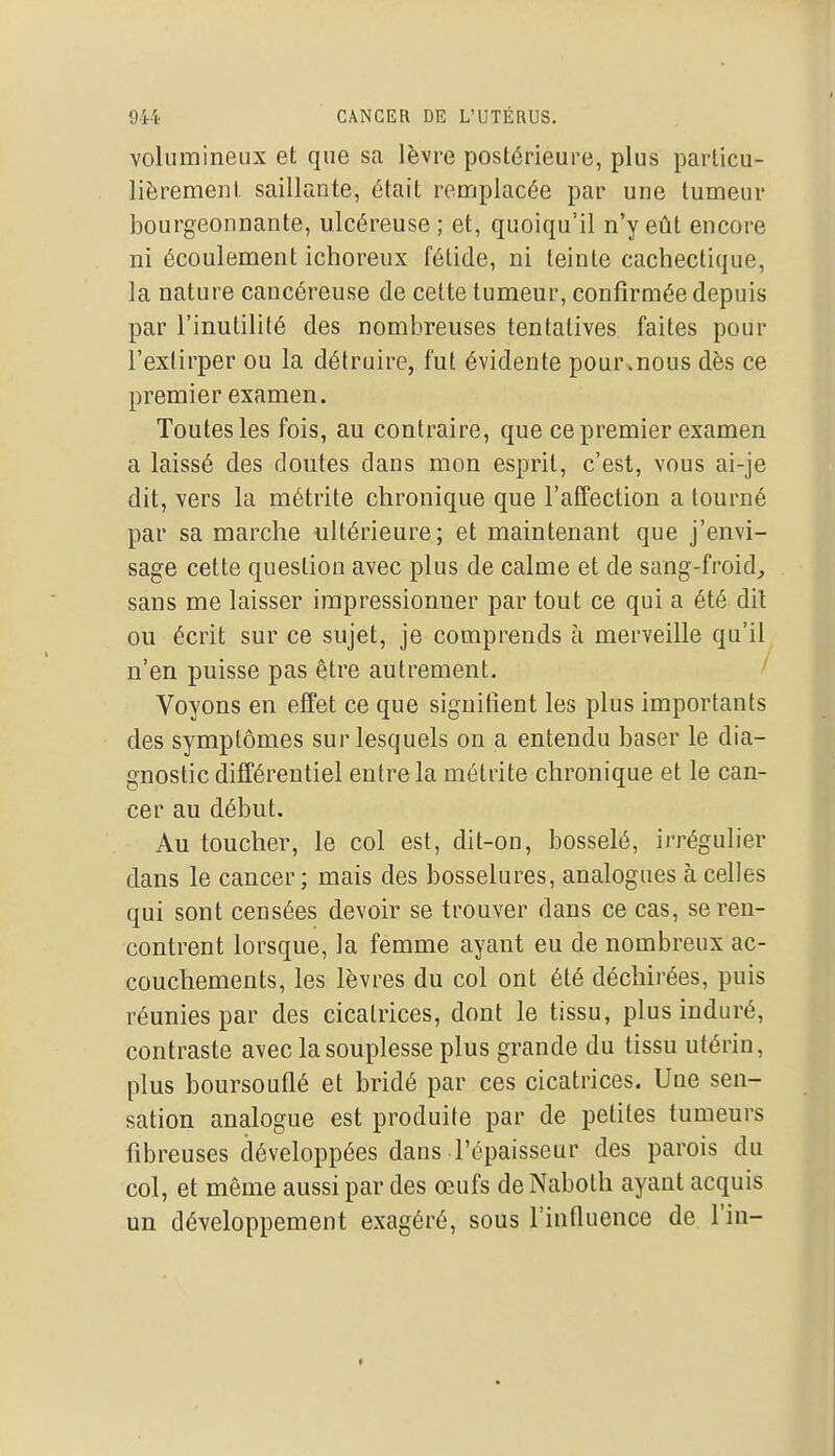 volumineux et que sa lèvre postérieure, plus particu- lièrement saillante, était remplacée par une tumeur bourgeonnante, ulcéreuse ; et, quoiqu'il n'y eût encore ni écoulement ichoreux fétide, ni teinte cachectique, la nature cancéreuse de cette tumeur, confirmée depuis par l'inutilité des nombreuses tentatives faites pour l'extirper ou la détruire, fut évidente pour.nous dès ce premier examen. Toutes les fois, au contraire, que ce premier examen a laissé des doutes dans mon esprit, c'est, vous ai-je dit, vers la métrite chronique que l'affection a tourné par sa marche ultérieure; et maintenant que j'envi- sage cette question avec plus de calme et de sang-froid^ sans me laisser impressionner par tout ce qui a été dil ou écrit sur ce sujet, je comprends à merveille qu'il n'en puisse pas être autrement. ' Voyons en effet ce que signifient les plus importants des symptômes sur lesquels on a entendu baser le dia- gnostic différentiel entre la métrite chronique et le can- cer au début. Au toucher, le col est, dit-on, bosselé, irrégulier dans le cancer ; mais des bosselures, analogues à celles qui sont censées devoir se trouver dans ce cas, se ren- contrent lorsque, la femme ayant eu de nombreux ac- couchements, les lèvres du col ont été déchirées, puis réunies par des cicatrices, dont le tissu, plus induré, contraste avec la souplesse plus grande du tissu utérin, plus boursouflé et bridé par ces cicatrices. Une sen- sation analogue est produite par de petites tumeurs fibreuses développées dans l'épaisseur des parois du col, et même aussi par des œufs de Naboth ayant acquis un développement exagéré, sous l'influence de l'in-