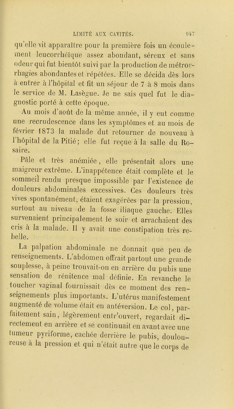 qu'elle vit apparaître pour la première fois un écoule- ment leucorrhéïque assez abondant, séreux et sans odeur qui fut bientôt suivi par la production de métror- rhagies abondantes et répétées. Elle se décida dès lors à entrer à l'hôpital et fît un séjour de 7 à 8 mois dans le service de M. Lasègue. Je ne sais quel fut le dia- gnostic porté à cette époque. Au mois d'août de la même année, il y eut comme une recrudescence dans les symptômes et au mois de février 1873 la malade dut retourner de nouveau à l'hôpital de la Pitié; elle fut reçue à la salle du Ro- saire. Pâle et très anémiée, elle présentait alors une maigreur extrême. L'inappétence était complète et le sommeil rendu presque impossible par l'existence de douleurs abdominales excessives. Ces douleurs très vives spontanément, étaient exagérées par la pression, surtout au niveau de la fosse iliaque gauche. Elles survenaient principalement le soir et arrachaient des cris à la malade. Il y avait une constipation très re- belle. La palpation abdominale ne donnait que peu de renseignements. L'abdomen offrait partout une grande souplesse, à peine trouvait-on en arrière du pubis une sensation de rénitence mal définie. En revanche le toucher vaginal fournissait dès ce moment des ren- seignements plus importants. L'utérus manifestement augmenté de volume était en antéversion. Le col, par- faitement sain, légèrement entr'ouvert, regardait di- rectement en arrière et se continuait en avant avec une tumeur pyriforme, cachée derrière le pubis, doulou- reuse à la pression et qui n'était autre que le corps de