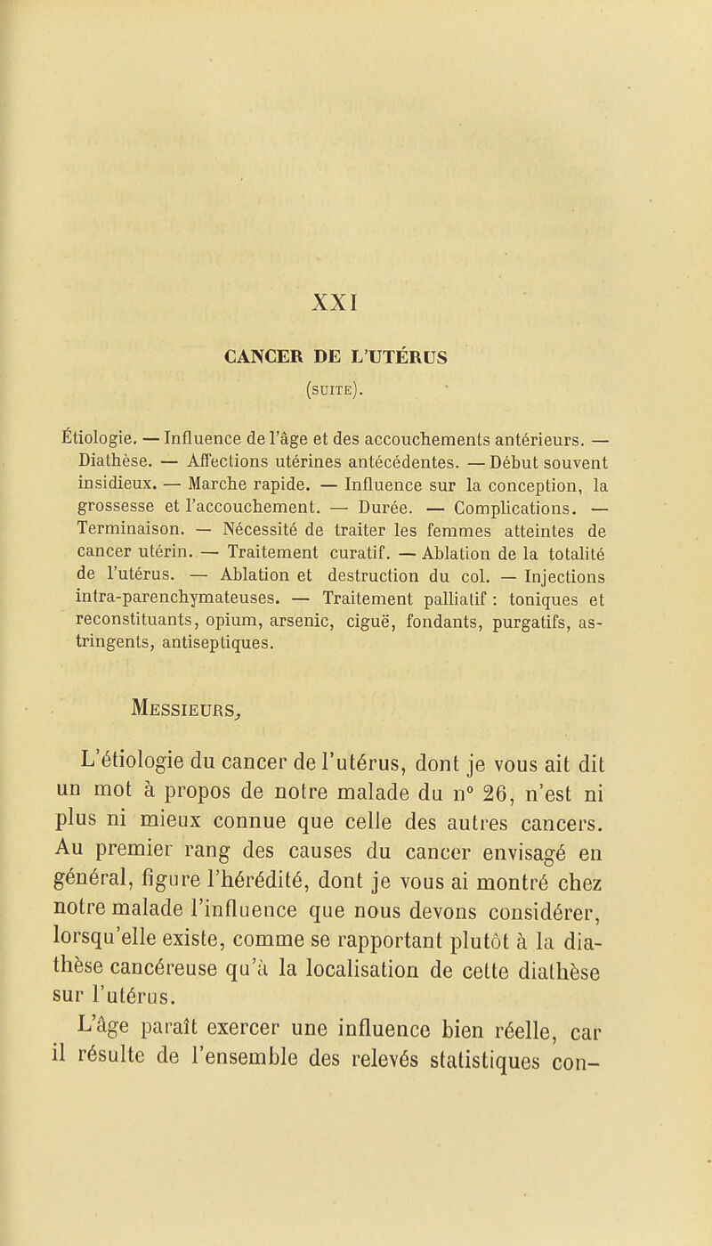 XXI CANCER DE L'UTÉRUS (suite). Étiologie. — Influence de l'âge et des accouchements antérieurs. — Diathèse. — Aifections utérines antécédentes. — Début souvent insidieux. — Marche rapide. — Influence sur la conception, la grossesse et l'accouchement. — Durée. — Complications. — Terminaison. — Nécessité de traiter les femmes atteintes de cancer utérin. — Traitement curatif. — Ablation de la totalité de l'utérus. — Ablation et destruction du col. — Injections intra-parenchymateuses. — Traitement palliatif : toniques et reconstituants, opium, arsenic, ciguë, fondants, purgatifs, as- tringents, antiseptiques. Messieurs^ L'étiologie du cancer de l'utérus, dont je vous ait dit un mot à propos de notre malade du n° 26, n'est ni plus ni mieux connue que celle des autres cancers. Au premier rang des causes du cancer envisagé en général, figure l'hérédité, dont je vous ai montré chez notre malade l'influence que nous devons considérer, lorsqu'elle existe, comme se rapportant plutôt à la dia- thèse cancéreuse qu'à la localisation de cette diathèse sur l'utérus. L'âge paraît exercer une influence bien réelle, car il résulte de l'ensemble des relevés statistiques con-