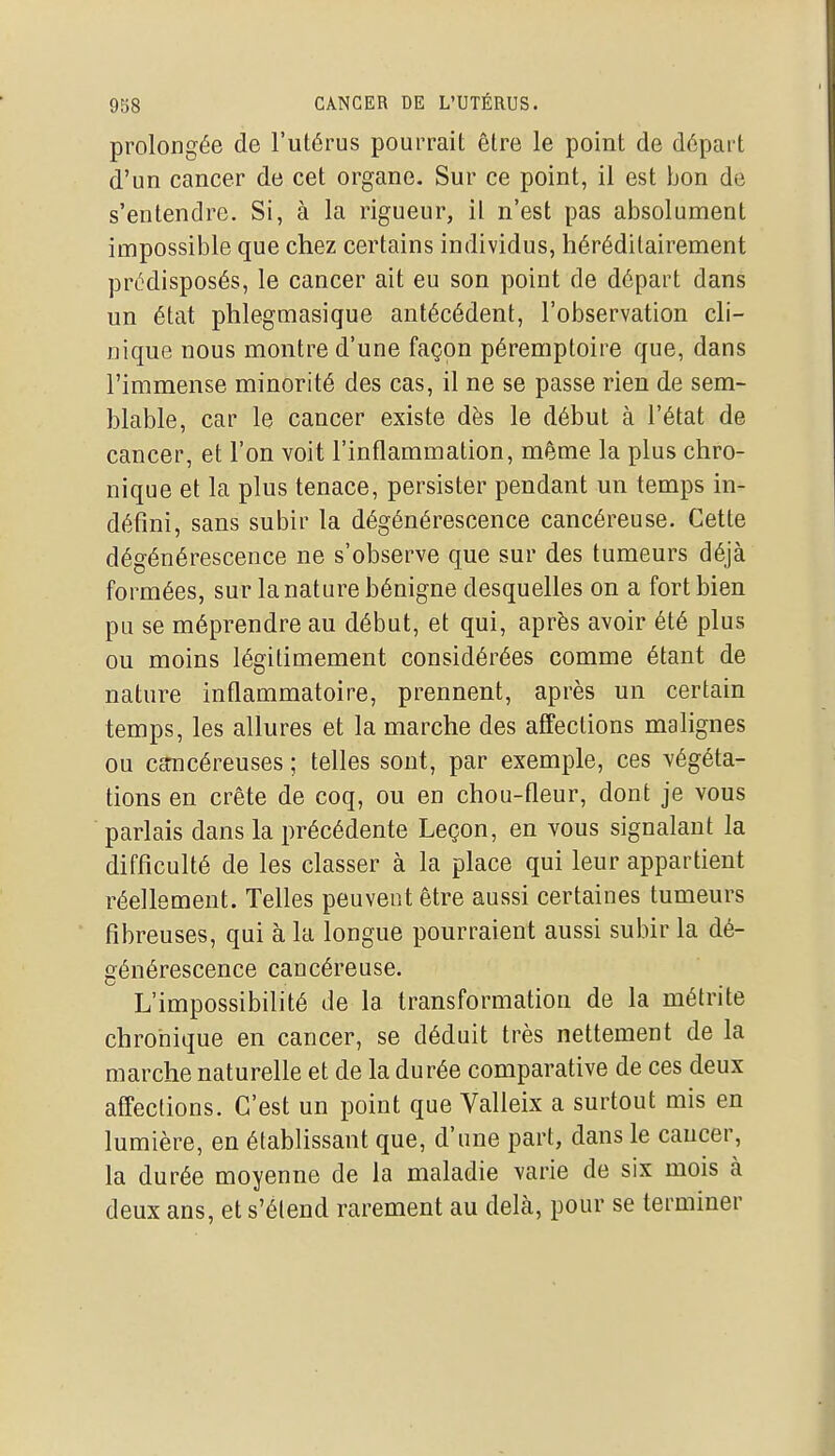 prolongée de l'utérus pourrait être le point de départ d'un cancer de cet organe. Sur ce point, il est bon de s'entendre. Si, à la rigueur, il n'est pas absolument impossible que chez certains individus, héréditairement prédisposés, le cancer ait eu son point de départ dans un état phlegmasique antécédent, l'observation cli- nique nous montre d'une façon péremptoire que, dans l'immense minorité des cas, il ne se passe rien de sem- blable, car le cancer existe dès le début à l'état de cancer, et l'on voit l'inflammation, même la plus chro- nique et la plus tenace, persister pendant un temps in- défini, sans subir la dégénérescence cancéreuse. Cette dégénérescence ne s'observe que sur des tumeurs déjà formées, sur la nature bénigne desquelles on a fort bien pu se méprendre au début, et qui, après avoir été plus ou moins légitimement considérées comme étant de nature inflammatoire, prennent, après un certain temps, les allures et la marche des affections malignes ou cancéreuses ; telles sont, par exemple, ces végéta- tions en crête de coq, ou en chou-fleur, dont je vous parlais dans la précédente Leçon, en vous signalant la difficulté de les classer à la place qui leur appartient réellement. Telles peuvent être aussi certaines tumeurs fibreuses, qui à la longue pourraient aussi subir la dé- générescence cancéreuse. L'impossibilité de la transformation de la métrite chronique en cancer, se déduit très nettement de la marche naturelle et de la durée comparative de ces deux affections. C'est un point que Valleix a surtout mis en lumière, en établissant que, d'une part, dans le cancer, la durée moyenne de la maladie varie de six mois à deux ans, et s'étend rarement au delà, pour se terminer