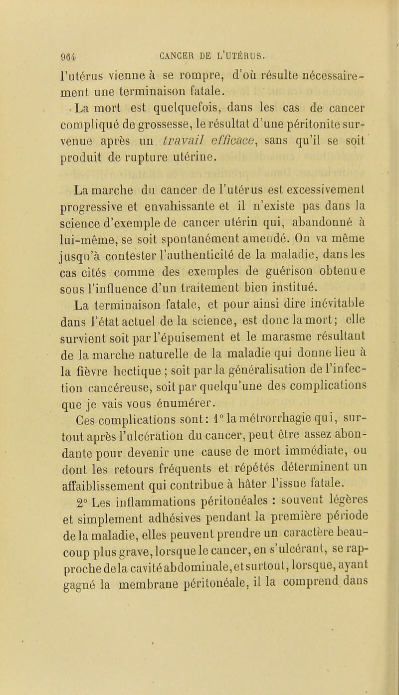 l'ulérus vienne à se rompre, d'où résulte nécessaire- ment une terminaison fatale. . La mort est quelquefois, dans les cas de cancer compliqué de grossesse, le résultat d'une péritonite sur- venue après un travail efficace^ sans qu'il se soit produit de rupture utérine. La marche du cancer de l'utérus est excessivement progressive et envahissante et il n'existe pas dans la science d'exemple de cancer utérin qui, abandonné à lui-même, se soit spontanément amendé. On va même jusqu'à contester l'authenticité de la maladie, dans les cas cités comme des exemples de guérison obtenue sous l'influence d'un traitement bien institué. La terminaison fatale, et pour ainsi dire inévitable dans l'état actuel de la science, est donc la mort; elle survient soit par l'épuisement et le marasme résultant de la marche naturelle de la maladie qui donne lieu à la fièvre hectique ; soit parla généralisation de l'infec- tion cancéreuse, soit par quelqu'une des complications que je vais vous énumérer. Ces complications sont: 1°lamétrorrhagiequi, sur- tout après l'ulcération du cancer, peut être assez abon- dante pour devenir une cause de mort immédiate, ou dont les retours fréquents et répétés déterminent un affaiblissement qui contribue à hâter l'issue fatale. 2° Les inflammations péritonéales : souvent légères et simplement adhésives pendant la première période de la maladie, elles peuvent prendre un caractère beau- coup plus grave, lorsque le cancer, en s'ulcéraut, se rap- proche delà cavité abdominale, et su rtout, lorsque, ayant gagné la membrane péritonéale, il la comprend dans