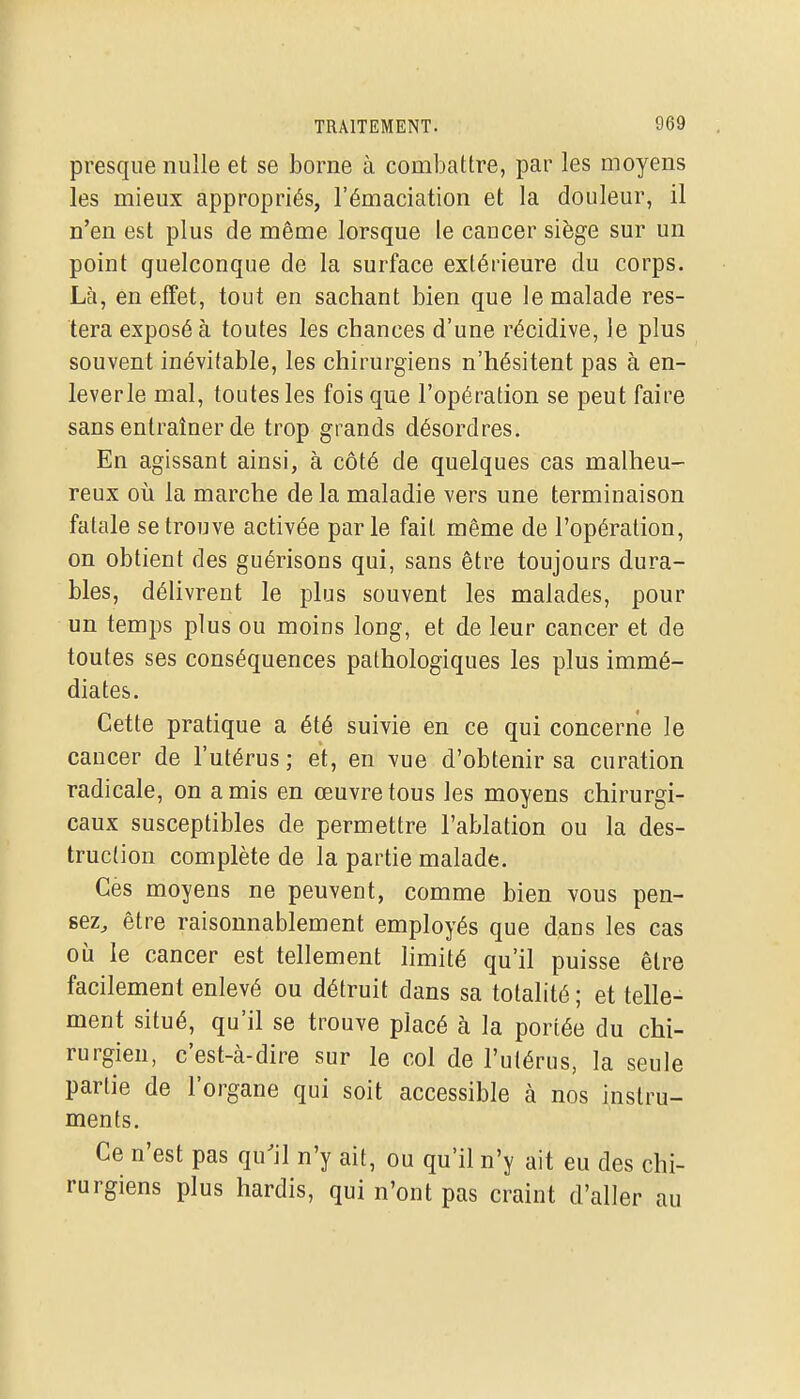 presque nulle et se borne à combattre, par les moyens les mieux appropriés, l'émaciation et la douleur, il n'en est plus de même lorsque le cancer siège sur un point quelconque de la surface extérieure du corps. Là, en effet, tout en sachant bien que le malade res- tera exposé à toutes les chances d'une récidive, le plus souvent inévitable, les chirurgiens n'hésitent pas à en- leverle mal, toutes les fois que l'opération se peut faire sans entraîner de trop grands désordres. En agissant ainsi, à côté de quelques cas malheu- reux où la marche de la maladie vers une terminaison fatale se trouve activée par le fait même de l'opération, on obtient des guérisons qui, sans être toujours dura- bles, délivrent le plus souvent les malades, pour un temps plus ou moins long, et de leur cancer et de toutes ses conséquences pathologiques les plus immé- diates. Cette pratique a été suivie en ce qui concerne le cancer de l'utérus; et, en vue d'obtenir sa curation radicale, on amis en œuvre tous les moyens chirurgi- caux susceptibles de permettre l'ablation ou la des- truction complète de la partie malade. Ces moyens ne peuvent, comme bien vous pen- sez, être raisonnablement employés que dans les cas où le cancer est tellement limité qu'il puisse être facilement enlevé ou détruit dans sa totalité ; et telle- ment situé, qu'il se trouve placé à la portée du chi- rurgien, c'est-à-dire sur le col de l'utérus, la seule partie de l'organe qui soit accessible à nos instru- ments. Ce n'est pas qu'il n'y ait, ou qu'il n'y ait eu des chi- rurgiens plus hardis, qui n'ont pas craint d'aller au