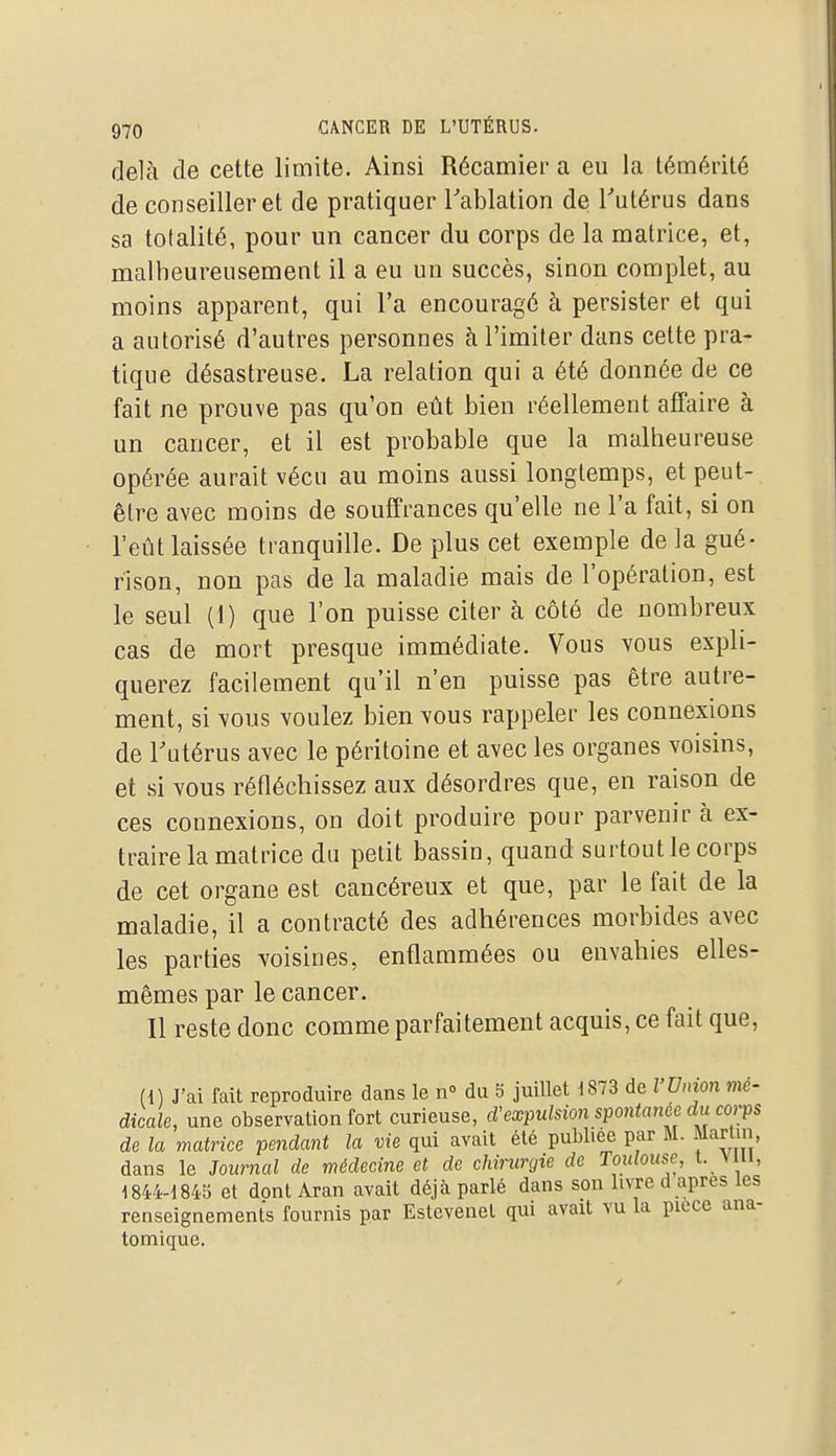 delà de cette limite. Ainsi Récamier a eu la témérité de conseiller et de pratiquer Tablation de Tutériis dans sa totalité, pour un cancer du corps de la matrice, et, malheureusement il a eu un succès, sinon complet, au moins apparent, qui l'a encouragé à persister et qui a autorisé d'autres personnes à l'imiter dans cette pra- tique désastreuse. La relation qui a été donnée de ce fait ne prouve pas qu'on eût bien réellement affaire à un cancer, et il est probable que la malheureuse opérée aurait vécu au moins aussi longtemps, et peut- être avec moins de souffrances qu'elle ne l'a fait, si on l'eût laissée tranquille. De plus cet exemple de la gué- rison, non pas de la maladie mais de l'opération, est le seul (1) que l'on puisse citer à côté de nombreux cas de mort presque immédiate. Vous vous expli- querez facilement qu'il n'en puisse pas être autre- ment, si vous voulez bien vous rappeler les connexions de Tutérus avec le péritoine et avec les organes voisins, et si vous réfléchissez aux désordres que, en raison de ces connexions, on doit produire pour parvenir à ex- traire la matrice du petit bassin, quand surtout le corps de cet organe est cancéreux et que, par le fait de la maladie, il a contracté des adhérences morbides avec les parties voisines, enflammées ou envahies elles- mêmes par le cancer. Il reste donc comme parfaitement acquis, ce fait que, (1) J'ai fait reproduire dans le n° du 5 juillet i873 de l'Union mé- dicale, une observation fort curieuse, d'expulsion spontanée du corps de la matrice pendant la vie qui avait été publiée par M. Martin dans le Journal de médecine et de chirurgie de Toulouse, t. vui, 1844-1843 et dont Aran avait déjà parlé dans son livre d après les renseignements fournis par Estevenel qui avait vu la pièce ana- tomique.