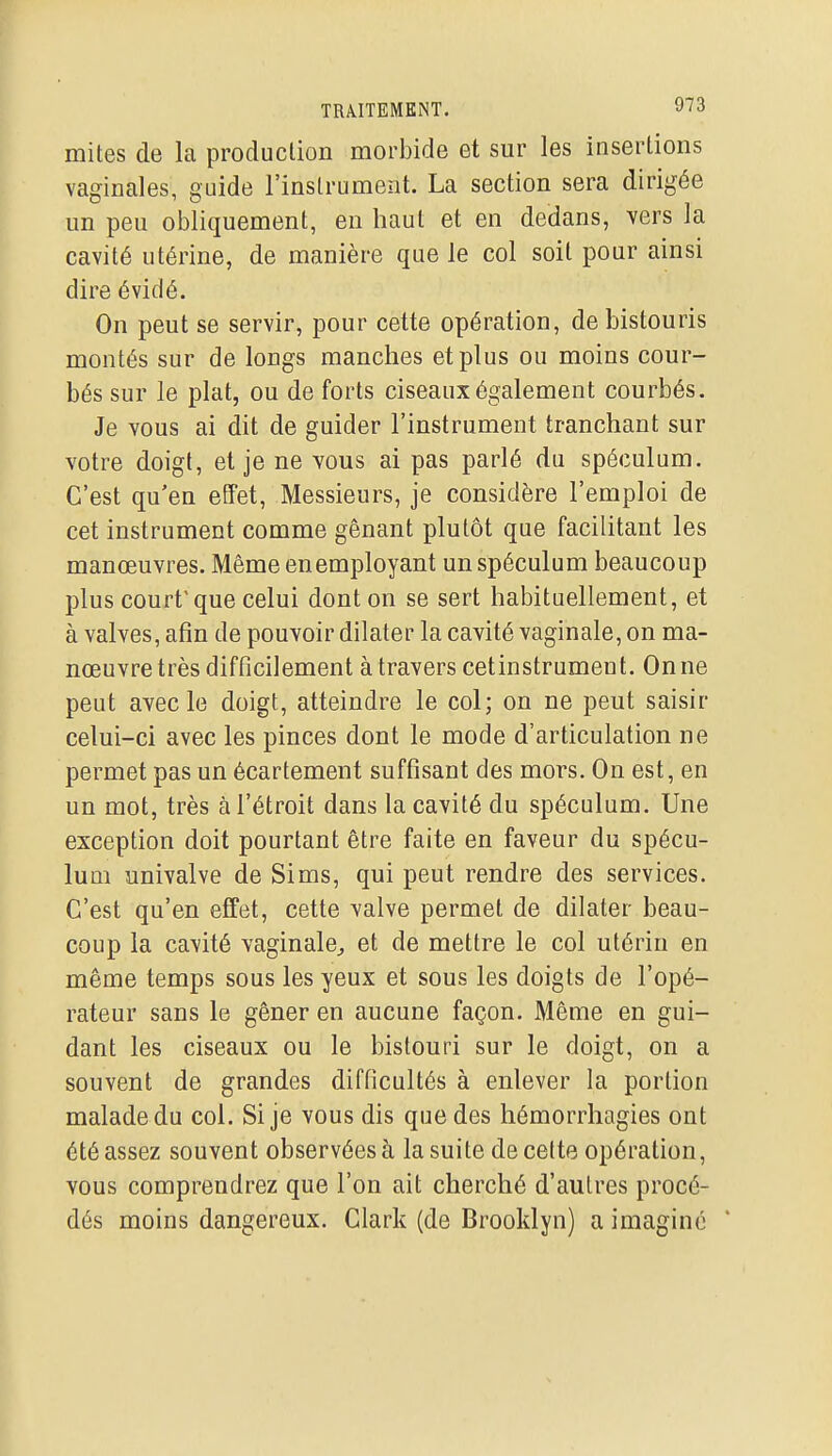 mites de la production morbide et sur les insertions vaginales, guide l'instrument. La section sera dirigée un peu obliquement, en haut et en dedans, vers la cavité utérine, de manière que le col soit pour ainsi dire éviclé. On peut se servir, pour cette opération, de bistouris montés sur de longs manches et plus ou moins cour- bés sur le plat, ou de forts ciseaux également courbés. Je vous ai dit de guider l'instrument tranchant sur votre doigt, et je ne vous ai pas parlé du spéculum. C'est qu'en effet. Messieurs, je considère l'emploi de cet instrument comme gênant plutôt que facilitant les manœuvres. Même enemployant un spéculum beaucoup plus court'que celui dont on se sert habituellement, et à valves, afin de pouvoir dilater la cavité vaginale, on ma- nœuvre très difficilement à travers cetinstrument. On ne peut avec le doigt, atteindre le col; on ne peut saisir celui-ci avec les pinces dont le mode d'articulation ne permet pas un écartement suffisant des mors. On est, en un mot, très à l'étroit dans la cavité du spéculum. Une exception doit pourtant être faite en faveur du spécu- lum univalve de Sims, qui peut rendre des services. C'est qu'en effet, cette valve permet de dilater beau- coup la cavité vaginale^ et de mettre le col utérin en même temps sous les yeux et sous les doigts de l'opé- rateur sans le gêner en aucune façon. Même en gui- dant les ciseaux ou le bistouri sur le doigt, on a souvent de grandes difficultés à enlever la portion malade du col. Si je vous dis que des hémorrhagies ont été assez souvent observées à la suite de celte opération, vous comprendrez que l'on ait cherché d'autres procé- dés moins dangereux. Clark (de Brooklyn) a imaginé '