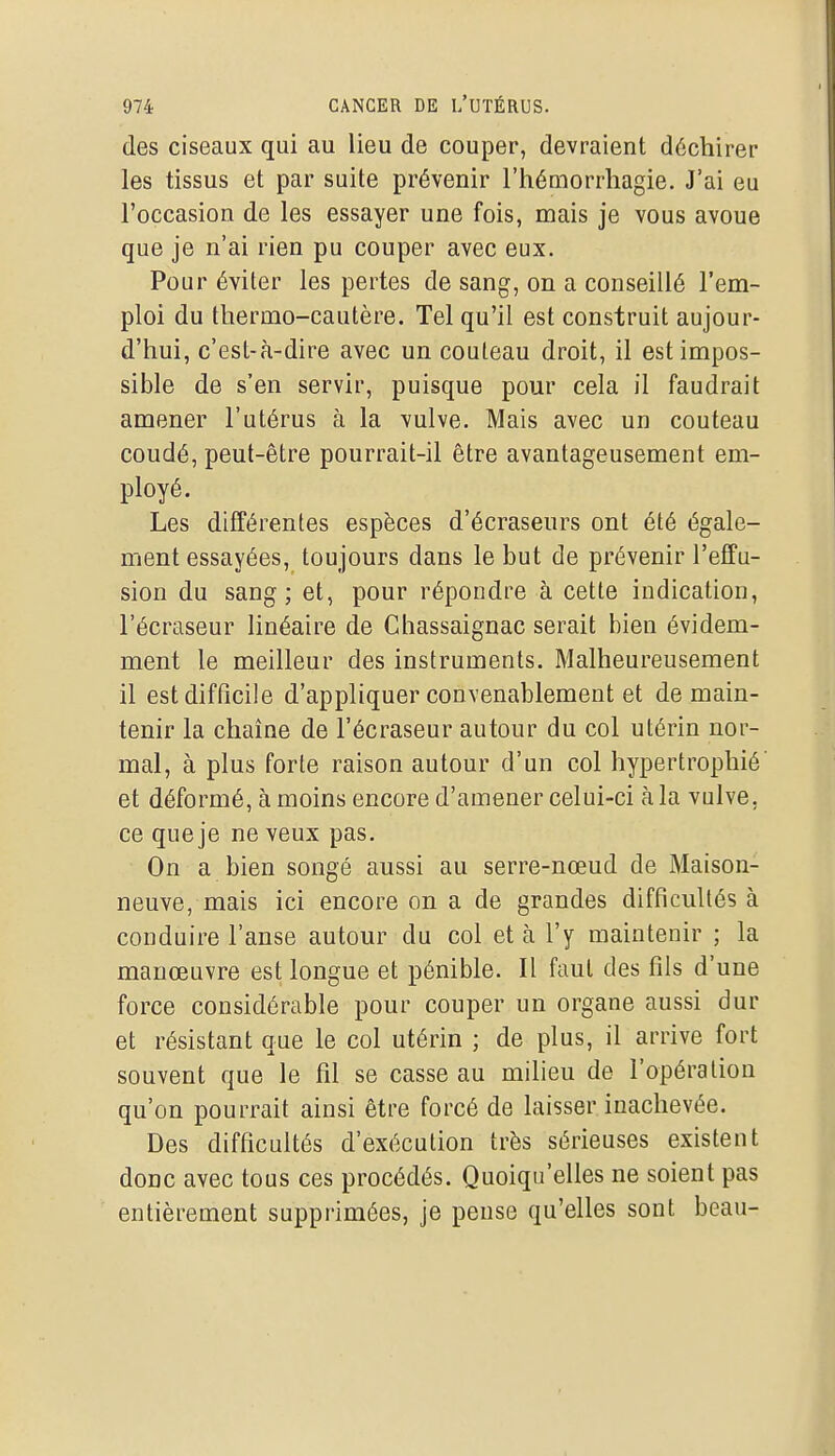 des ciseaux qui au lieu de couper, devraient déchirer les tissus et par suite prévenir l'hémorrhagie. J'ai eu l'occasion de les essayer une fois, mais je vous avoue que je n'ai rien pu couper avec eux. Pour éviter les pertes de sang, on a conseillé l'em- ploi du thermo-cautère. Tel qu'il est construit aujour- d'hui, c'est-à-dire avec un couteau droit, il est impos- sible de s'en servir, puisque pour cela il faudrait amener l'utérus à la vulve. Mais avec un couteau coudé, peut-être pourrait-il être avantageusement em- ployé. Les différentes espèces d'écraseurs ont été égale- ment essayées, toujours dans le but de prévenir l'effu- sion du sang; et, pour répondre à cette indication, l'écraseur linéaire de Chassaignac serait bien évidem- ment le meilleur des instruments. Malheureusement il est difficile d'appliquer convenablement et de main- tenir la chaîne de l'écraseur autour du col utérin nor- mal, à plus forte raison autour d'un col hypertrophié et déformé, à moins encore d'amener celui-ci à la vulve, ce que je ne veux pas. On a bien songé aussi au serre-nœud de Maison- neuve, mais ici encore on a de grandes difficultés à conduire l'anse autour du col et à l'y maintenir ; la manœuvre est longue et pénible. Il faut des fils d'une force considérable pour couper un organe aussi dur et résistant que le col utérin ; de plus, il arrive fort souvent que le fil se casse au milieu de l'opération qu'on pourrait ainsi être forcé de laisser inachevée. Des difficultés d'exécution très sérieuses existent donc avec tous ces procédés. Quoiqu'elles ne soient pas entièrement supprimées, je pense qu'elles sont beau-