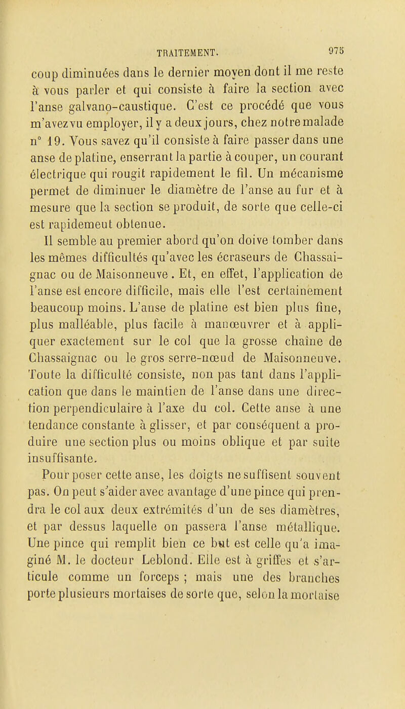 coup diminuées clans le dernier moyen dont il me reste à vous parler et qui consiste à faire la section avec l'anse galvano-caustique. C'est ce procédé que vous m'avezvu employer, il y a deux jours, chez notre malade n 19, Vous savez qu'il consiste à faire passer dans une anse de platine, enserrant la partie à couper, un courant électrique qui rougit rapidement le fil. Un mécanisme permet de diminuer le diamètre de l'anse au fur et à mesure que la section se produit, de sorte que celle-ci est rapidement obtenue. Il semble au premier abord qu'on doive tomber dans les mêmes difficultés qu'avec les écraseurs de Chassai- gnac ou de Maisonneuve . Et, en effet, l'application de l'anse est encore difficile, mais elle l'est certainement beaucoup moins. L'anse de platine est bien plus fine, plus malléable, plus facile à manœuvrer et à appli- quer exactement sur le col que la grosse chaîne de Chassaignac ou le gros serre-nœud de Maisonneuve. Toute la difficulté consiste, non pas tant dans l'appli- cation que dans le maintien de l'anse dans une direc- tion perpendiculaire à l'axe du col. Cette anse à une tendance constante à glisser, et par conséquent a pro- duire une section plus ou moins oblique et par suite insuffisante. Pour poser cette anse, les doigts ne suffisent souvent pas. On peut s^aider avec avantage d'une pince qui pren- dra le col aux deux extrémités d'un de ses diamètres, et par dessus laquelle on passera l'anse métallique. Une pince qui remplit bien ce but est celle qu'a ima- giné M. le docteur Leblond. Elle est à griffes et s'ar- ticule comme un forceps ; mais une des branches porte plusieurs mortaises de sorte que, selon la mortaise