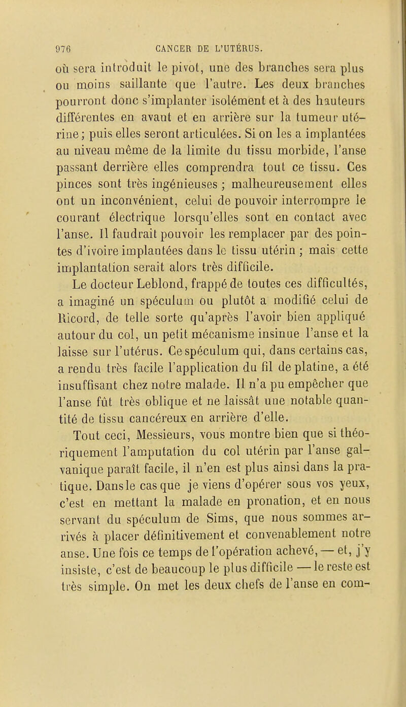 OÙ sera introduit le pivot, une des branches sera plus ou moins saillante que l'autre. Les deux branches pourront donc s'implanter isolément et à des hauteurs différentes en avant et en arrière sur la tumeur uté- rine; puis elles seront articulées. Si on les a implantées au niveau même de la limite du tissu morbide, l'anse passant derrière elles comprendra tout ce tissu. Ces pinces sont très ingénieuses ; malheureusement elles ont un inconvénient, celui de pouvoir interrompre le courant électrique lorsqu'elles sont en contact avec l'anse. 11 faudrait pouvoir les remplacer par des poin- tes d'ivoire implantées dans le tissu utérin ; mais cette implantation serait alors très difficile. Le docteur Leblond, frappé de toutes ces difficultés, a imaginé un spéculum ou plutôt a modifié celui de Ricord, de telle sorte qu'après l'avoir bien appliqué autour du col, un petit mécanisme insinue l'anse et la laisse sur l'utérus. Ce spéculum qui, dans certains cas, a rendu très facile l'application du fil de platine, a été insuffisant chez notre malade. Il n'a pu empêcher que l'anse fût très oblique et ne laissât une notable quan- tité de tissu cancéreux en arrière d'elle. Tout ceci. Messieurs, vous montre bien que si théo- riquement l'amputation du col utérin par l'anse gal- vanique paraît facile, il n'en est plus ainsi dans la pra- tique. Dans le casque je viens d'opérer sous vos yeux, c'est en mettant la malade en pronation, et en nous servant du spéculum de Sims, que nous sommes ar- rivés à placer définitivement et convenablement notre anse. Une fois ce temps de l'opération achevé, — et, j'y insiste, c'est de beaucoup le plus difficile — le reste est très simple. On met les deux chefs de l'anse en corn-