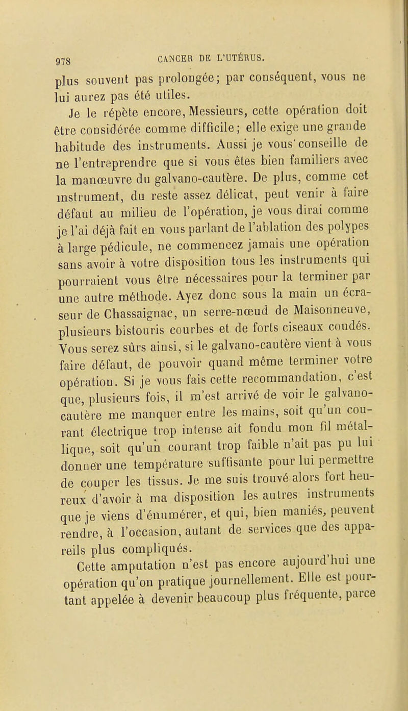 plus souvent pas prolongée; par conséquent, vous ne lui aurez pas été utiles. Je le répète encore, Messieurs, cette opération doit être considérée comme difficile; elle exige une grande habitude des instruments. Aussi je vous'conseille de ne l'entreprendre que si vous êtes bien familiers avec la manœuvre du galvano-cautère. De plus, comme cet mstrument, du reste assez délicat, peut venir à faire défaut au milieu de l'opération, je vous dirai comme je l'ai déjà fait en vous parlant de l'ablation des polypes à large pédicule, ne commencez jamais une opération sans avoir à votre disposition tous les instruments qui pourraient vous être nécessaires pour la terminer par une autre méthode. Ayez donc sous la main un écra- seur de Chassaignac, un serre-nœud de Maisonneuve, plusieurs bistouris courbes et de forts ciseaux coudés. Vous serez sûrs ainsi, si le galvano-cautère vient à vous faire défaut, de pouvoir quand même terminer votre opération. Si je vous fais cette recommandation, c'est que, plusieurs fois, il m'est arrivé de voir le galvano- cautère me manquer entre les mains, soit qu'un cou- rant électrique trop intense ait fondu mon fil métal- lique, soit qu'un courant trop faible n'ait pas pu lui donner une température suffisante pour lui permettre de couper les tissus. Je me suis trouvé alors fort heu- reux d'avoir à ma disposition les autres instruments que je viens d'énumérer, et qui, bien maniés, peuvent rendre, à l'occasion, autant de services que des appa- reils plus compliqués. Cette amputation n'est pas encore aujourd hui une opération qu'on pratique journellement. Elle est pour- tant appelée à devenir beaucoup plus fréquente, parce