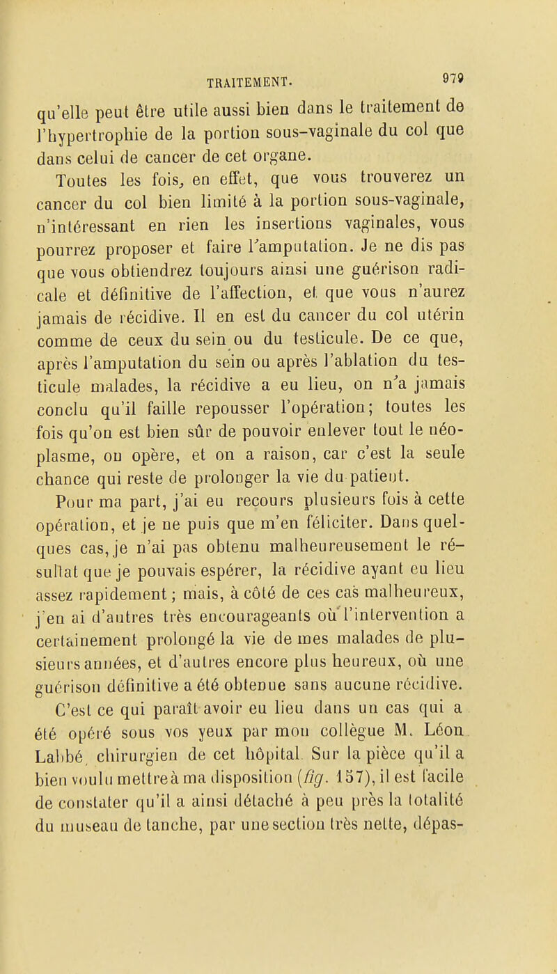 qu'elle peut être utile aussi bien dans le traitement de l'hypertrophie de la portion sous-vaginale du col que dans celui de cancer de cet organe. Toutes les fois, en effet, que vous trouverez un cancer du col bien limité à la portion sous-vaginale, n'intéressant en rien les insertions vaginales, vous pourrez proposer et faire Tamputation. Je ne dis pas que vous obtiendrez toujours ainsi une guérison radi- cale et définitive de l'affection, et que vous n'aurez jamais de récidive. Il en est du cancer du col utérin comme de ceux du sein ou du testicule. De ce que, après l'amputation du sein ou après l'ablation du tes- ticule malades, la récidive a eu lieu, on n'a jamais conclu qu'il faille repousser l'opération; toutes les fois qu'on est bien sûr de pouvoir enlever tout le néo- plasme, ou opère, et on a raison, car c'est la seule chance qui reste de prolonger la vie du patient. Pour ma part, j'ai eu recours plusieurs fois à cette opération, et je ne puis que m'en féliciter. Dans quel- ques cas, je n'ai pas obtenu malheureusement le ré- sultat que je pouvais espérer, la récidive ayant eu lieu assez rapidement ; mais, à côté de ces cas malheureux, j'en ai d'autres très encourageants où'l'intervention a certainement prolongé la vie de mes malades de plu- sieurs années, et d'autres encore plus heureux, où une guérison définitive a été obtenue sans aucune récidive. C'est ce qui parait avoir eu lieu dans un cas qui a été opéré sous vos yeux par mon collègue M. Léon Labbé. chirurgien de cet hôpital Sur la pièce qu'il a bien voulu meltreà ma disposition {fig. 157), il est facile de constater qu'il a ainsi détaché à peu près la totalité du museau de tanche, par une section très nette, dépas-