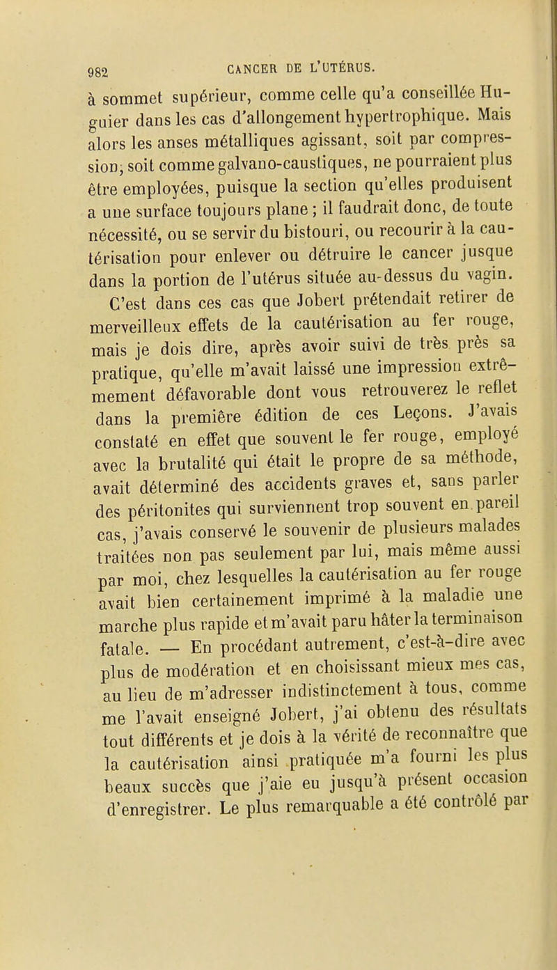 à sommet supérieur, comme celle qu'a conseillée Hu- guier dans les cas d'allongement hypertrophique. Mais alors les anses métalliques agissant, soit par compres- sion, soit comme galvano-causliques, ne pourraient plus être employées, puisque la section qu'elles produisent a une surface toujours plane ; il faudrait donc, de toute nécessité, ou se servir du bistouri, ou recourir à la cau- térisation pour enlever ou détruire le cancer jusque dans la portion de l'utérus située au-dessus du vagin. C'est dans ces cas que Joberl prétendait retirer de merveilleux effets de la cautérisation au fer rouge, mais je dois dire, après avoir suivi de très près sa pratique, qu'elle m'avait laissé une impression extrê- mement défavorable dont vous retrouverez le reflet dans la première édition de ces Leçons. J'avais constaté en effet que souvent le fer rouge, employé avec la brutalité qui était le propre de sa méthode, avait déterminé des accidents graves et, sans parler des péritonites qui surviennent trop souvent en pareil cas, j'avais conservé le souvenir de plusieurs malades traitées non pas seulement par lui, mais même aussi par moi, chez lesquelles la cautérisation au fer rouge avait bien certainement imprimé à la maladie une marche plus rapide et m'avait paru hâter la terminaison fatale. — En procédant autrement, c'est-à-dire avec plus de modération et en choisissant mieux mes cas, au lieu de m'adresser indistinctement à tous, comme me l'avait enseigné Jobert, j'ai obtenu des résultats tout différents et je dois à la vérité de reconnaître que la cautérisation ainsi pratiquée m'a fourni les plus beaux succès que j'aie eu jusqu'à présent occasion d'enregistrer. Le plus remarquable a été contrôlé par