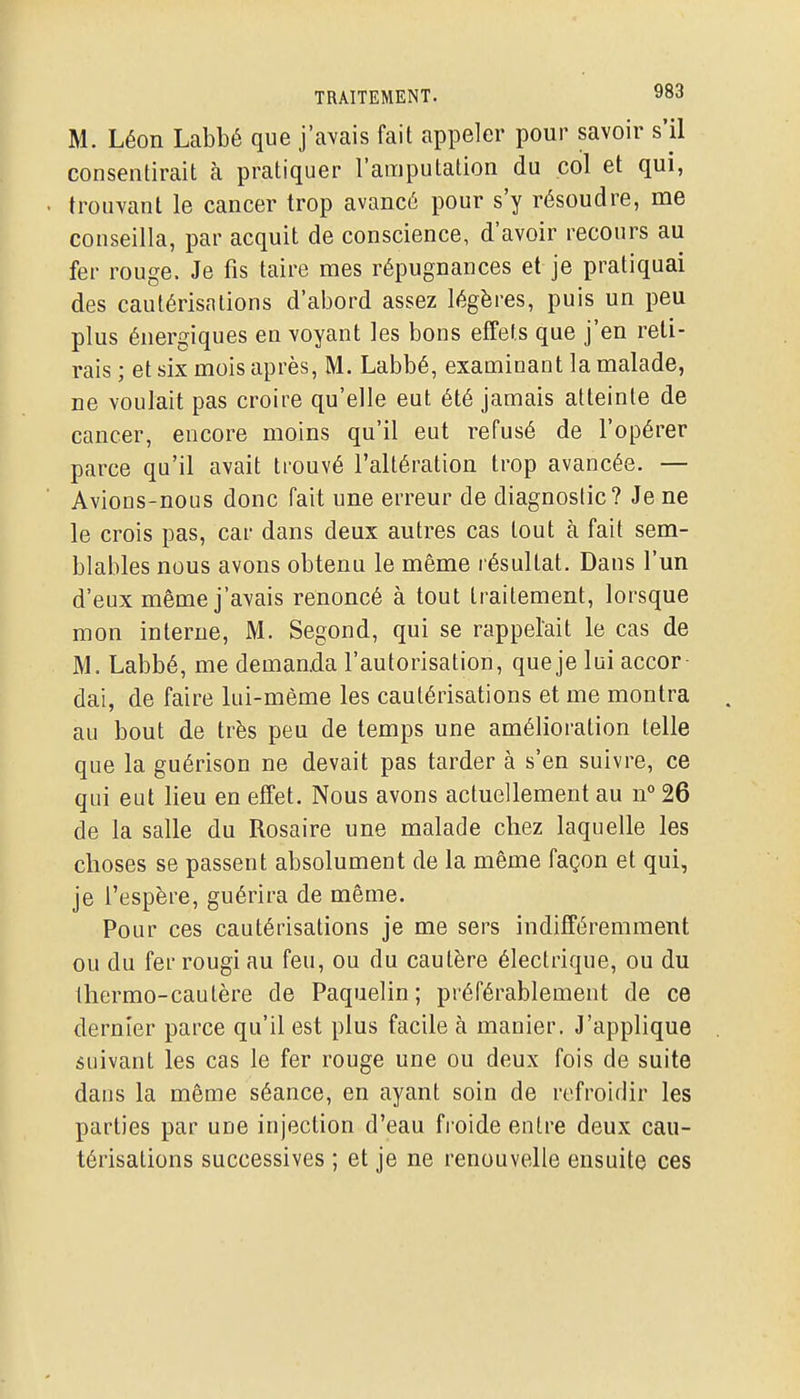 M. Léon Labbé que j'avais fait appeler pour savoir s'il consentirait à pratiquer l'amputation du col et qui, trouvant le cancer trop avancé pour s'y résoudre, me conseilla, par acquit de conscience, d'avoir recours au fer rouge. Je fis taire mes répugnances et je pratiquai des cautérisations d'abord assez légères, puis un peu plus énergiques envoyant les bons effets que j'en reli- rais ; et six mois après, M. Labbé, examinant la malade, ne voulait pas croire qu'elle eut été jamais atteinte de cancer, encore moins qu'il eut refusé de l'opérer parce qu'il avait trouvé l'altération trop avancée. — Avions-nous donc fait une erreur de diagnostic? Je ne le crois pas, car dans deux autres cas tout à fait sem- blables nous avons obtenu le même résultat. Dans l'un d'eux même j'avais renoncé à tout traitement, lorsque mon interne, M. Segond, qui se rappelait le cas de M. Labbé, me demanda l'autorisation, que je lui accor dai, de faire lui-même les cautérisations et me montra au bout de très peu de temps une amélioration telle que la guérison ne devait pas tarder à s'en suivre, ce qui eut lieu en effet. Nous avons actuellement au n^ 26 de la salle du Rosaire une malade chez laquelle les choses se passent absolument de la même façon et qui, je l'espère, guérira de même. Pour ces cautérisations je me sers indifféremment ou du fer rougi au feu, ou du cautère électrique, ou du thermo-cautère de Paquelin; préférablement de ce dernier parce qu'il est plus facile à manier. J'applique suivant les cas le fer rouge une ou deux fois de suite dans la même séance, en ayant soin de refroidir les parties par une injection d'eau froide entre deux cau- térisations successives ; et je ne renouvelle ensuite ces