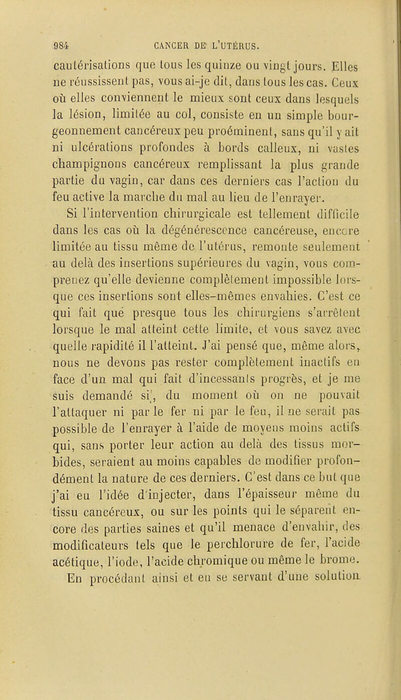 cautérisations que tous les quinze ou vingt jours. Elles ne réussissent pas, vous ai-je dit, dans tous les cas. Ceux où elles conviennent le mieux sont ceux dans lesquels la lésion, limitée au col, consiste en un simple bour- geonnement cancéreux peu proéminent, sans qu'il y ait ni ulcérations profondes à bords calleux, ni vasles champignons cancéreux remplissant la plus grande partie du vagin, car dans ces derniers cas l'action du feu active la marche du mal au lieu de l'enrayer. Si l'intervention chirurgicale est tellement difficile dans les cas où. la dégénérescence cancéreuse, encore limitée au tissu même de l'utérus, remonte seulement au delà des insertions supérieures du vagin, vous com- prenez qu'elle devienne complètement impossible lors- que ces insertions sont elles-mêmes envahies. C'est ce qui fait que presque tous les chirurgiens s'arrêtent lorsque le mal atteint cette limite, et vous savez avec quelle rapidité il l'atteint.. J'ai pensé que, même alors, nous ne devons pas rester complètement inactifs en face d'un mal qui fait d'incessants progrès, et je me suis demandé si\ du moment oii on ne pouvait l'attaquer ni parle fer ni par le feu, il ne serait pas possible de l'enrayer à l'aide de moyens moins actifs qui, sans porter leur action au delà des tissus mor- bides, seraient au moins capables de modifier profon- dément la nature de ces derniers. C'est dans ce but que j'ai eu l'idée dinjecter, dans l'épaisseur même du tissu cancéreux, ou sur les points qui le séparent en- core des parties saines et qu'il menace d'envahir, des modificateurs tels que le perchlorure de fer, l'acide acétique, l'iode, l'acide chromique ou même le brome. En procédant ainsi et eu se servant d'une solution