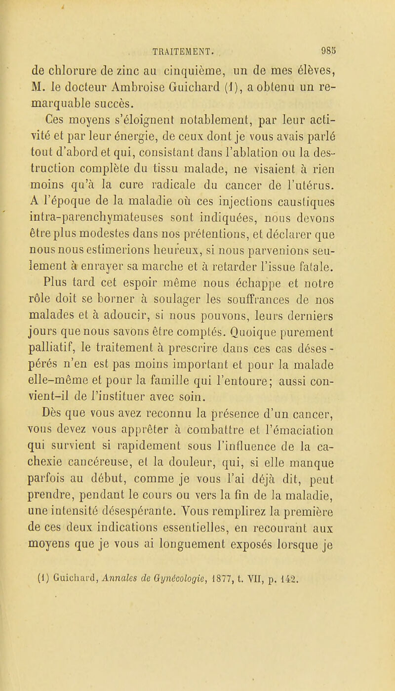 i TRAITEMENT. 985 de chlorure de zinc au cinquième, un de mes élèves, M. le docteur Ambroise Guichard (1), a obtenu un re- marquable succès. Ces moyens s'éloignent notablement, par leur acti- vité et par leur énergie, de ceux dont je vous avais parlé tout d'abord et qui, consistant dans l'ablation ou la des- truction complète du tissu malade, ne visaient à rien moins qu'à la cure radicale du cancer de l'utérus. A l'époque de la maladie oti ces injections caustiques intra-parenchymateuses sont indiquées, nous devons être plus modestes dans nos prétentions, et déclarer que nous nous estimerions heureux, si nous parvenions seu- lement à enrayer sa marche et à retarder l'issue fatale. Plus tard cet espoir même nous échappe et notre rôle doit se borner à soulager les souffrances de nos malades et à adoucir, si nous pouvons, leurs derniers jours que nous savons être comptés. Quoique purement palliatif, le traitement à prescrire dans ces cas déses - pérés n'en est pas moins important et pour la malade elle-même et pour la famille qui l'entoure; aussi con- vient-il de l'instituer avec soin. Dès que vous avez reconnu la présence d'un cancer, vous devez vous apprêter à comliattre et l'émaciation qui survient si rapidement sous l'influence de la ca- chexie cancéreuse, et la douleur, qui, si elle manque parfois au début, comme je vous l'ai déjà dit, peut prendre, pendant le cours ou vers la fin de la maladie, une intensité désespérante. Vous remplirez la première de ces deux indications essentielles, en recourant aux moyens que je vous ai longuement exposés lorsque je (1) Guichard, Annales de Gynécologie, \S11, t. VII, p. 142.