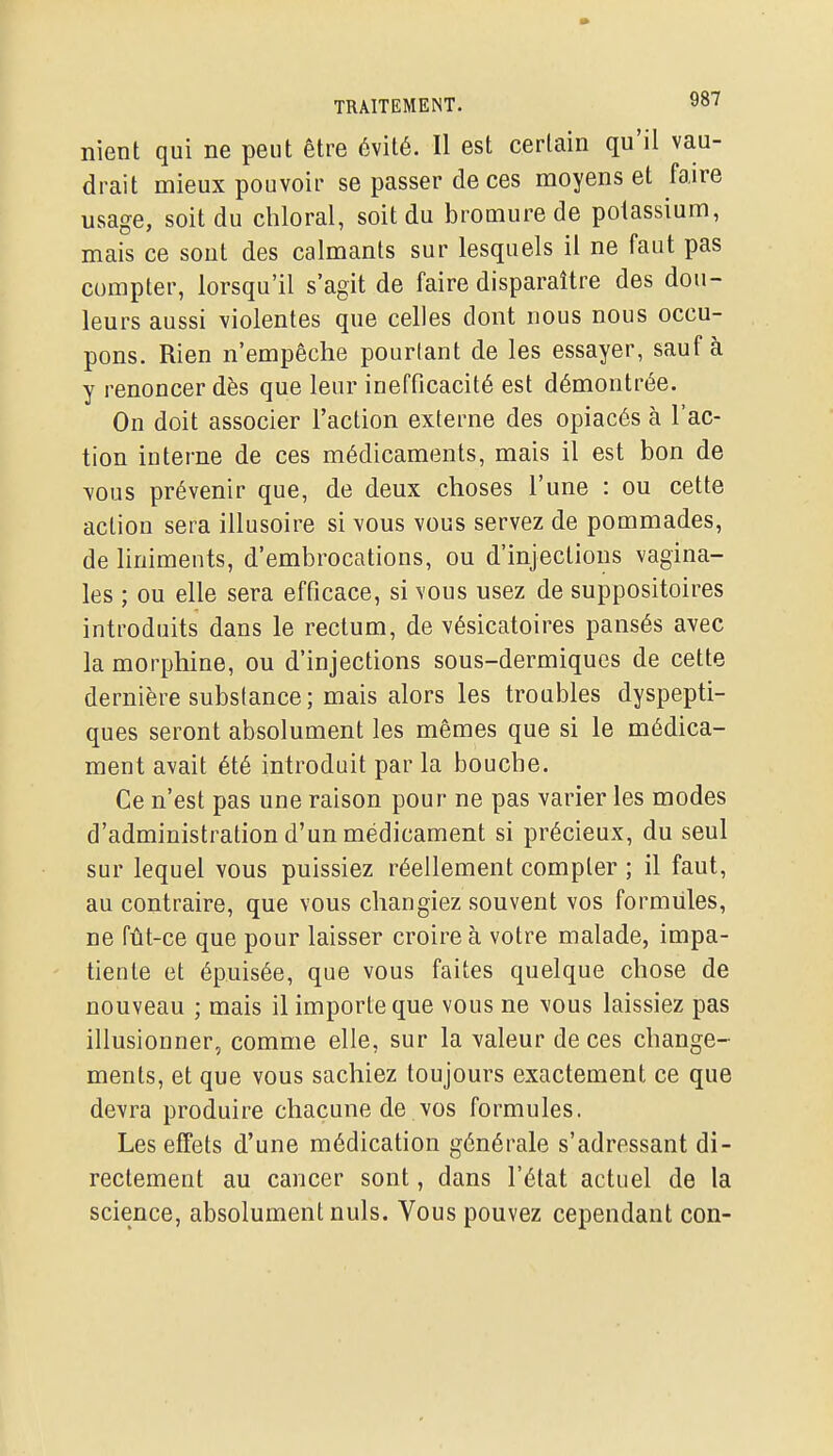 nient qui ne peut être évité. Il est certain qu'il vau- drait mieux pouvoir se passer de ces moyens et faire usage, soit du chloral, soit du bromure de potassium, mais ce sont des calmants sur lesquels il ne faut pas compter, lorsqu'il s'agit de faire disparaître des dou- leurs aussi violentes que celles dont nous nous occu- pons. Rien n'empêche pourtant de les essayer, sauf à y renoncer dès que leur inefficacité est démontrée. On doit associer l'action externe des opiacés à l'ac- tion interne de ces médicaments, mais il est bon de \ous prévenir que, de deux choses l'une : ou cette action sera illusoire si vous vous servez de pommades, de liniments, d'embrocations, ou d'injections vagina- les ; ou elle sera efficace, si vous usez de suppositoires introduits dans le rectum, de vésicatoires pansés avec la morphine, ou d'injections sous-dermiqucs de cette dernière substance; mais alors les troubles dyspepti- ques seront absolument les mêmes que si le médica- ment avait été introduit par la bouche. Ce n'est pas une raison pour ne pas varier les modes d'administration d'un médicament si précieux, du seul sur lequel vous puissiez réellement compter ; il faut, au contraire, que vous changiez souvent vos formules, ne fût-ce que pour laisser croire à votre malade, impa- tiente et épuisée, que vous faites quelque chose de nouveau ; mais il importe que vous ne vous laissiez pas illusionner, comme elle, sur la valeur de ces change- ments, et que vous sachiez toujours exactement ce que devra produire chacune de vos formules. Les effets d'une médication générale s'adressant di- rectement au cancer sont, dans l'état actuel de la science, absolument nuls. Vous pouvez cependant con-