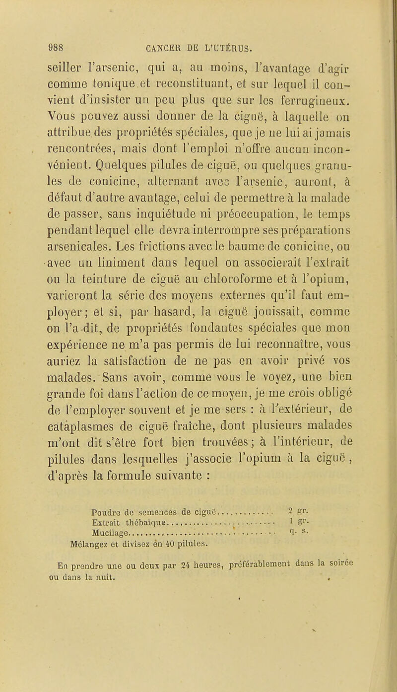 seiller l'arsenic, qui a, au moins, l'avantage d'agir comme tonique.et reconstituant, et sur lequel il con- vient d'insister un peu plus que sur les ferrugineux. Vous pouvez aussi donner de la ciguë, à laquelle on attribue des propriétés spéciales, que je ne lui ai jamais rencontrées, mais dont l'emploi n'offre aucun incon- vénient. Quelques pilules de ciguë, ou quelques granu- les de conicine, alternant avec l'arsenic, auront, à défaut d'autre avantage, celui de permettre à la malade de passer, sans inquiétude ni préoccupation, le temps pendantlequel elle devra interrompre ses préparation s arsenicales. Les frictions avec le baume de conicine, ou avec un liniment dans lequel on associerait l'extrait ou la teinture de ciguë au chloroforme et à l'opium, varieront la série des moyens externes qu'il faut em- ployer; et si, par hasard, la ciguë jouissait, comme on l'a dit, de propriétés fondantes spéciales que mon expérience ne m'a pas permis de lui reconnaître, vous auriez la satisfaction de ne pas en avoir privé vos malades. Sans avoir, comme vous le voyez, une bien grande foi dans l'action de ce moyen, je me crois obligé de l'employer souvent et je me sers : à Textérieur, de cataplasmes de ciguë fraîche, dont plusieurs malades m'ont dit s'être fort bien trouvées ; à l'intérieur, de pilules dans lesquelles j'associe l'opium à la ciguë , d'après la formule suivante : Poudre de semences de ciguë 2 gr. Extrait thobaîque 1 Mucilage • • 1- s. Mélangez et divisez én 40 pilules. En prendre une ou deux par 24 heures, préférablement dans la soirée ou dans la nuit. .