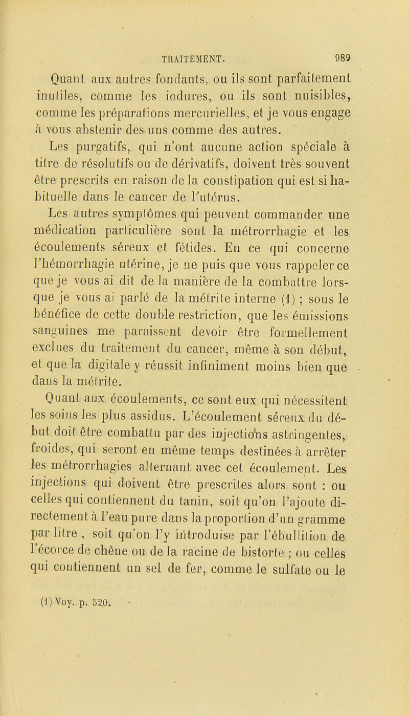 Quant aux autres fondants, ou ils sont parfaitement inutiles, comme les iodures, ou ils sont nuisibles, comme les préparations mercurielles, et je vous engage à vous abstenir des uns comme des autres. Les purgatifs, qui n'ont aucune action spéciale à titre de résolutifs ou de dérivatifs, doivent très souvent être prescrits en raison delà constipation qui est si ha- bituelle dans le cancer de Tutérus. Les autres symplômes qui peuvent commander une médication particulière sont la métrorrhagie et les écoulements séreux et fétides. En ce qui concerne l'hémorrhagie utérine, je ne puis que vous rappeler ce que je vous ai dit de la manière de la combatti'e lors- que je vous ai parlé de la métrite interne (1) ; sous le bénéfice de cette double restriction, que les émissions sanguines me paraissent devoir être formellement exclues du traitement du cancer, même à son début, et que la digitale y réussit infiniment moins bien que dans la méirite. Quant aux écoulements, ce sont eux qui nécessitent les soins les plus assidus. L'écoulement séreux du dé- but doit être combattu par des injectioVis astringentes, froides, qui seront en même temps destinées à arrêter les métrorrhagies alternant avec cet écoulement. Les injections qui doivent être prescrites alors sont : ou celles qui contiennent du tanin, soit qu'on l'ajoute di- rectement à l'eau pure dans la proportion d'un gramme par litre , soit qu'on l'y introduise par l'ébulliliou de Fécorce de chêne ou de la racine de bistorte ; ou celles qui contiennent un sel de fer, comme le sulfate ou le