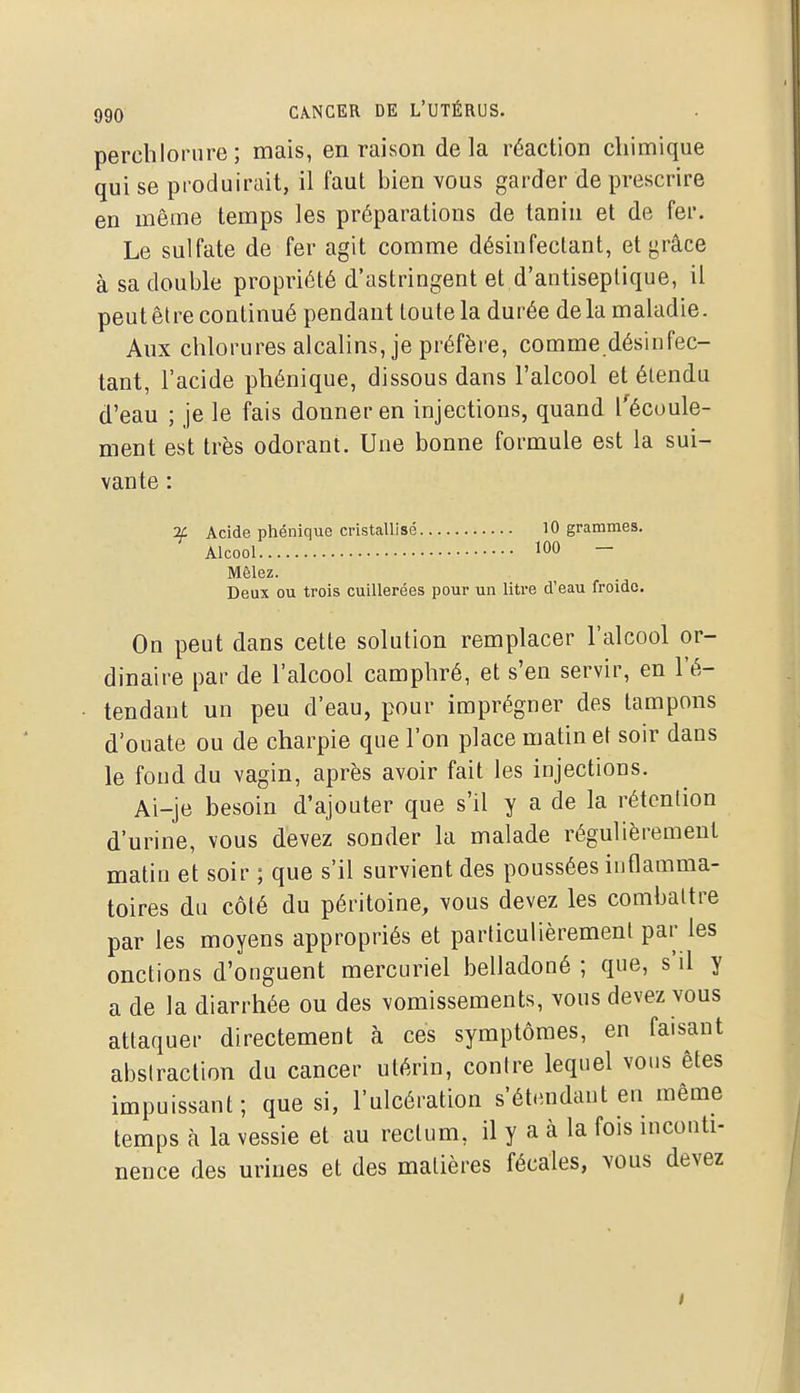 perchloriire ; mais, en raison delà réaction chimique qui se produirait, il faut bien vous garder de prescrire en même temps les préparations de tanin et de fer. Le sulfate de fer agit comme désinfectant, et yrâce à sa double propriété d'astringent et d'antiseptique, il peut être continué pendant toute la durée delà maladie. Aux chlorures alcalins, je préfère, comme désinfec- tant, l'acide phénique, dissous dans l'alcool et étendu d'eau ; je le fais donner en injections, quand l'écoule- ment est très odorant. Une bonne formule est la sui- vante : ■if Acide phénique cristallisé 10 grammes. Alcool 100 — Mêlez. Deux ou trois cuillerées pour un litre d'eau froide. On peut dans cette solution remplacer l'alcool or- dinaire par de l'alcool camphré, et s'en servir, en l'é- tendant un peu d'eau, pour imprégner des tampons d'ouate ou de charpie que l'on place matin et soir dans le fond du vagin, après avoir fait les injections. Ai-je besoin d'ajouter que s'il y a de la rétention d'urine, vous devez sonder la malade régulièrement matin et soir ; que s'il survient des poussées inflamma- toires du côté du péritoine, vous devez les combattre par les moyens appropriés et particulièrement par les onctions d'onguent mercuriel belladoné ; que, s'il y a de la diarrhée ou des vomissements, vous devez vous attaquer directement à ces symptômes, en faisant abstraction du cancer utérin, contre lequel vous êtes impuissant; que si, l'ulcération s'étendant en même temps à la vessie et au rectum, il y a à la fois inconti- nence des urines et des matières fécales, vous devez