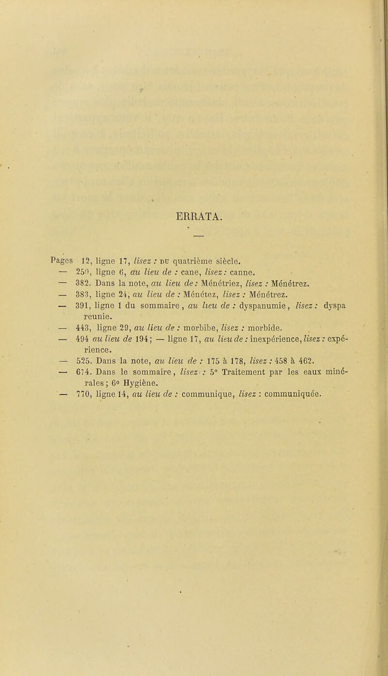 ERRATA. Pages 12, ligne 17, lisez : du quatrième siècle. — 250, ligne (i, au lieu de : cane, lisez: canne. — 382. Dans la note, au lieu de: Ménétriez, lisez : Ménétrez. — 383, ligne 24, au lieu de : Ménétez, lisez : Ménétrez. — 391, ligne 1 du sommaire, au heu de : dyspanumie, lisez: dyspa reunie. — 443, ligne 29, au lieu de : morbibe, lisez : morbide. — 494 au lieu de 194 ; — ligne 17, au lieu de : inexpérience, lisez : expé- rience. — 525. Dans la note, au lieu de : 175 à 178, lisez : iSS à 462. — 674. Dans le sommaire, lisez : 5° Traitement par les eaux miné- rales; 6° Hygiène. — 770, ligne 14, au lieu de : communique, lisez : communiquée.