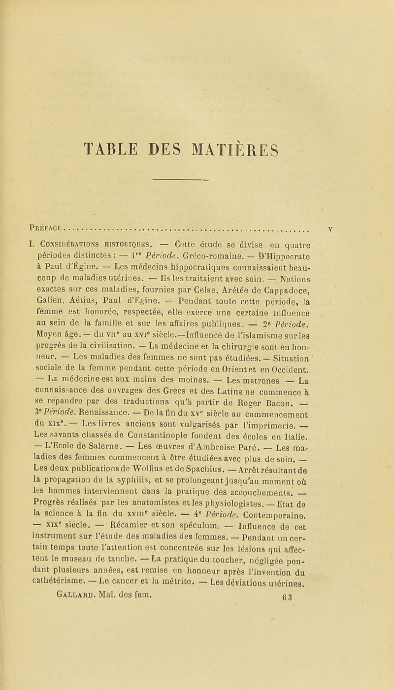 TABLE DES MATIÈRES Préface I. Considérations historiques. — Cette étude se divise en quatre périodes distinctes: — 1 Période. Gréco-romaine. — D'Hippocrate k Paul d'Égine. — Les médecins hippocratiques connaissaient beau- coup de maladies utérines. — Ils les traitaient avec soin. — Notions exactes sur ces maladies, fournies par Celse, Arétée de Cappadoce, Galien, Aétius, Paul d'Egine. — Pendant toute cette période, la femme est honorée, respectée, elle exerce une certaine influence au sein de la famille et sur les affaires publiques. — 2^ Période. Moyen âge.— du \n' au xvi« siècle.—Influence de l'islamisme surles progrès de la civilisation. — La médecine et la chirurgie sont en hon- neur. — Les maladies des femmes ne sont pas étudiées. — Situation ' sociale de la femme pendant cette période enOrientet en Occident. — La médecine est aux mains des moines. — Les matrones — La connaisîance des ouvrages des Grecs et des Latins ne commence à se répandre par des traductions qu'à partir de Roger Bacon. — y Période. Renaissance. — De la lin du xv siècle au commencement du XIX'. — Les livres anciens sont vulgarisés par l'imprimerie, — Les savants chassés de Constantinople fondent des écoles en Italie. — L'Ecole de Salerne. — Les œuvres d'Ambroise Paré. — Les ma- ladies des femmes commencent à être étudiées avec plus de soin. Les deux publications de Wolfius etde Spachius. —Arrêtrésultantde la propagation de la syphilis, et se prolongeant jusqu'au moment où les hommes interviennent dans la pratique des accouchements. Progrès réalisés par les anatomistes et les physiologistes. — Etat de la science à la fin du xviii» siècle. — 4° Période. Conte.niporaino. — xix siècle. — Récaniicr et son spéculum. — Influence de cet instrument sur l'étude des maladies des femmes. — Pendant un cer- tain temps toute l'attention est concentrée sur les lésions qui affec- tent le museau de tanche. —La pratique du toucher, négligée pen- dant plusieurs années, est remise en honneur après l'invention du caihétérisme. — Le cancer et la métrite. — Les déviations utérines. Gallard. MaL des fem. g3