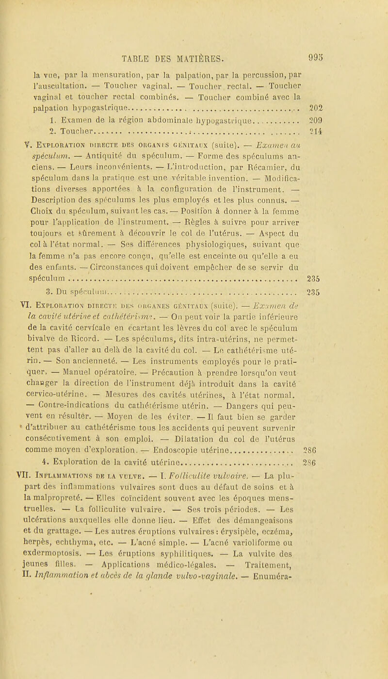 la vue, par la mensuration, par la palpation, par la percussion, par rauscultation. — Toucher vaginal. — Toucher rectal. — Toucher vagiuiil et toucher rectal combinés. — Toucher combiné avec la palpation hypogaslrique 1. Examen de la région abdominale liypugasti ique 2. Touclier ; V. Exploration nmECTE des okganis ciiNiTAiix (suite). — Examen an spéculum. — Antiquité du spéculum. — Forme des spéculums an- ciens.— Leurs inconvénients. — L'introduction, par Récamier, du spéculum dans la pratique est une véritable invention. — Modifica- tions diverses apportées à la configuration de l'instrument. — Description des spi'ciilums les plus employés et les plus connus. — Choix du spéculum, suivant les cas.— Position à donner à la femme pour l'application de l'instrument. — Règles à suivre pour arriver toujours et sûrement à découvrir le col de l'utérus. — Aspect du col à l'état normal. — Ses différences physiologiques, suivant que la femme n'a pas encore conçu, qu'elle est enceinte ou qu'elle a eu des enfants. —Circonstances qui doivent empêcher de se servir du spécula m 3. Du spéfnliiiii VI. ExPLonATiON DinECTK iJEs (iiKiANEs cÉMïAux (suile). — Exuinen de la cavité utérine et cathétéri\m';. — On peut voir la partie inférieure de la cavité cervicale en écartant les lèvres du col avec le spéculum bivalve de Ricord. — Les spéculums, dits intra-utérins, ne permet- tent pas d'aller au delà de la cavité dn col. — Le catliétérisme uté- rin. — Son ancienneté. — Les instruments employés pour le prati- quer. — Manuel opératoire. — Précaution à prendre lorsqu'on veut changer la direction de l'instrument déjh introduit dans la cavité cervico-utérine. — Mesures des cavités utériiies, à l'état normal. — Contre-indications du cathéiérisme utérin. — Dangers qui peu- vent en résultér. — Moyen de les éviter. — Il faut bien se garder • d'attribuer au cathétérisme tous les accidents qui peuvent survenir consécutivement à son emploi. — Dilatation du col de l'utérus comme moyen d'exploration. — Endoscopie utérine 4. Exploration de la cavité utérine VII. Inflammations db la volve. — I. Folliculite vulvaire. — La plu- part des inflammations vulvaires sont dues au défaut de soins et à la malpropreté. — Elles coïncident souvent avec les époques mens- truelles. — La folliculite vulvaire. — Ses trois périodes. — Les ulcérations auxquelles elle donne lieu. — Efi'et des démangeaisons et du grattage. — Les autres éruptions vulvaires : érysipèle, eczéma, herpès, echthyma, etc. — L'acné simple. — L'acné varioliforme ou exdermoptosis. — Les éruptions syphilitiques. — La vulvite des jeunes filles. — Applications médico-légales. — Traitement, II. Inflammation et abcès de la glande vulvo-vaginale, — Enuméra-