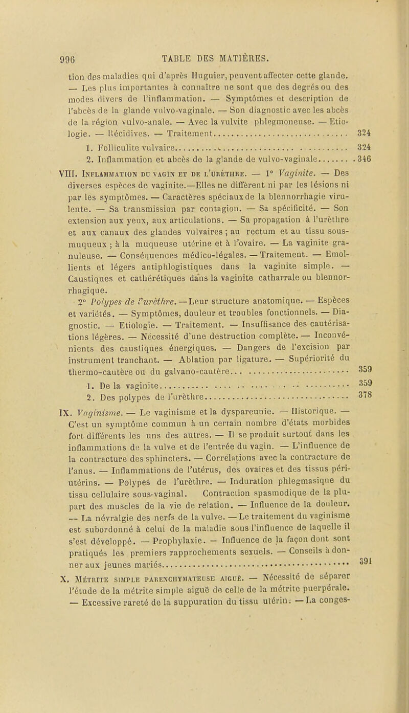 tion des maladies qui d'après Hnguier, peuvent affecter cette glande. — Les plus import.intes à connaître ne sont que des degrés ou des modes divers de l'inflammation. — Symptômes et description de l'abcès de la glande vnlvo-vaginale. — Son diagnostic avec les abcès de la région vulvo-anale. — Avec la vulvite plilepmoneuse. —Etio- logie. — llécidivps. — Traitement 324 1. FoUiculite vulvaire ^ 324 2. Liflammation et abcès de la glande de vulvo-vaginale 346 VIIL Inflammation du vagin et de L'unÈTHRE. — 1° Vaginite. — Des diverses espèces de vaginite.—Elles ne diffèrent ni par les lésions ni par les symptômes. — Caractères spéciauxde la blennorrhagie viru- lente. — Sa transmission par contagion. — Sa spécificité. — Son extension aux yeux, aux articulations. — Sa propagation à l'urètlire et aux canaux des glandes vulvaires ; au rectum et au tissu sous- muqueux ; à la muqueuse utérine et h l'ovaire. — La vaginite gra- nuleuse. — Conséquences médico-légales. — Traitement. — Emol- lients et légers antiplilogistiques dans la vaginite simple. — Caustiques et cathérétiques dans la vaginite catharrale ou blennor- rhagique. 2° Polypes de rurètlire.—henT structure anatomique. — Espèces et variétés. — Symptômes, douleur et troubles fonctionnels. — Dia- gnostic. — Etiologie. — Traitement. — Insuffisance des cautérisa- tions légères. — Nécessité d'une destruction complète. — Inconvé- nients des caustiques énergiques. — Dangers de l'excision par Instrument tranchant. — Ablation par ligature. — Supériorité du thermo-cautère ou du galvano-cautèrc 359 1. De la vaginite 2. Des polypes de l'urètlire - 378 IX. Voginisme.— Le vaginisme et la dyspareunie. —Historique. — C'est un symptôme commun à un certain nombre d'états morbides fort; différents les uns des autres. — Il se produit surtout dans les inflammations de la vulve et de l'entrée du vagin. — L'influence de la contracture des sphincters. — Corrélations avec la contracture de l'anus. — Inflammations de l'utérus, des ovaires et des tissus péri- utérins. — Polypes de l'urèthre. — Induration phlegmasique du tissu cellulaire sous-vaginal. Contraction spasmodique de la plu- part des muscles de la vie de relation. — Influence de la douleur. — La névralgie des nerfs de la vulve. — Le traitement du vaginisme est subordonné à celui de la maladie sous l'influence de laquelle il s'est développé. — Prophylaxie. - Influence de la façon dont sont pratiqués les premiers rapprochements sexuels. — Conseils adon- ner aux jeunes mariés X. Métrite simple PAiiENCHYMATEusE AIGUË. — Nécessité de séparer l'étude de la métrite simple aiguë do celle de la méirite puerpérale. — Excessive rareté de la suppuration du tissu utérin; — La congés-