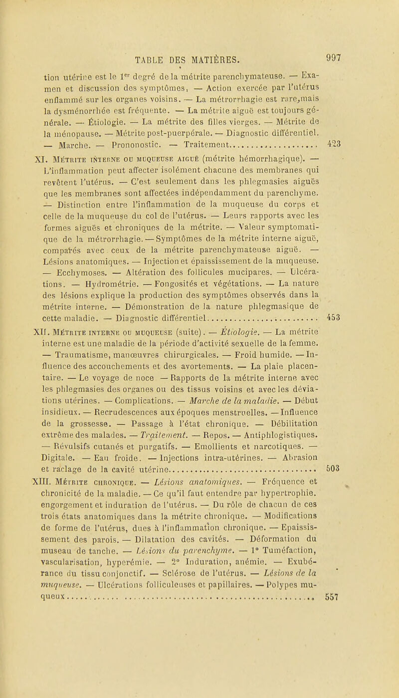 tion utérine est le 1 degré delà métrite parencliymateuse. — Exa- men et discussion dos symptômes, — Action exercée par l'utérus enflammé sur les organes voisins. — La métrorrliagie est r;ire,mais la dysménoriliée est fréquente. — La métiile aiguë est toujours gé- nérale. — Étiologie. — La métrite des fllles vierges. — Métrite de la ménopause. —Métrite post-puerpérale. — Diagnostic diff'érenliel. — Marche. — Prononostic. — Traitement XL Métrite intehne ou muqueuse aiguë (métrite hémorrhagique). — L'inflammation peut afTecter isolément cliacune des membranes qui revêtent l'utérus. — C'est seulement dans les phlegmasies aiguës que les membranes sont afl'ectées indépendamment du parenchyme. — Distinction entre l'inflammation de la muqueuse du corps et celle de la muqueuse du col de l'utérus. — Leurs rapports avec les formes aiguës et chroniques de la métrite. — Valeur symptomati- que de la métrorrhagie. — Symptômes de la métrite interne aiguë, compal-és avec ceux de la métrite parencliymateuse aiguë. — Lésions anatomiques. — Injection et épaississement de la muqueuse. — Ecchymoses. — Altération des follicules mucipares. — Llcéra- tions. — Hyilrométrie. —Fongosités et végétations. — La nature des lésions explique la production des symptômes observés dans la métrite intftrne. — Démonstration de la nature phlegmasique de cette maladie. — Diagnostic difl'érentiel XII. Métrite interne ou muqueuse (suite). — Etiologie. — La métrite interne est une maladie de la période d'activité sexuelle de la femme. — Traumatisme, manœuvres chirurgicales. — Froid humide. —In- fluence des accouchements et des avortements. — La plaie placen- taire. — Le voyage de noce — Rapports de la métrite interne avec les phlegmasies des organes ou des tissus voisins et avec les dévia- tions utérines. — Complications. — Marche de la maladie. — Début insidieux. — Recrudescences aux époques menstruelles. —Influence de la grossesse. — Passage à l'état chronique. — Débilitation extrême des malades. — Traitement. — Repos. — Antiphlogistiques. — Révulsifs cutanés et purgatifs. — EmoUients et narcotiques. — Digitale. —Eau froide. —Injections intra-utérines. — Abrasion et raclage de la cavité utérine XIII. MÉTRITE CHRONIQUE. — Lésions anatomiques. — Fréquence et chronicité de la maladie. —Ce qu'il faut entendre par hypertrophie, engorgement et induration de l'utérus. — Du rôle de chacun de ces trois états anatomiques dans la métrite chronique. — Modifications de forme de l'utérus, dues à l'inflammation chronique. — Epaissis- sement des parois. — Dilatation des cavités. — Déformation du museau de tanche. — Lé>iom du parenchyme. — 1° Tuméfaction, vascularisation, hyperémie. — 2° Induration, anémie. — Exubé- rance du tissu conjonctif. — Sclérose de l'utérus. — Lésions de la muqueuse. — Ulcérations foUiculeuses et papillaires. — Polypes mu- queux