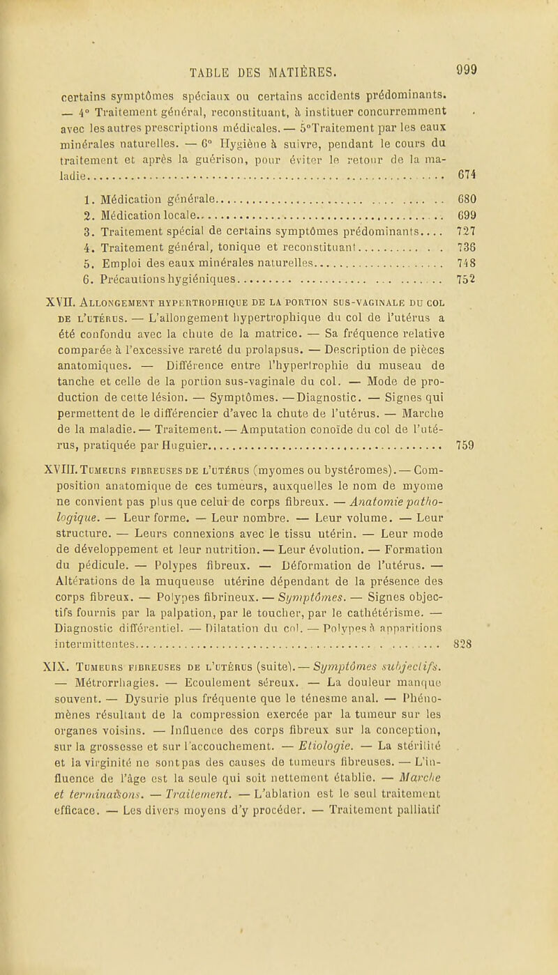 certains symptômes spéciaux ou certains accidents prédominants. — 4» Traitement général, reconstituant, à instituer concurremment avec les autres prescriptions médicales.— 5°Traitement par les eaux minérales naturelles. — G° Ilyjiiène à suivre, pendant le cours du traitement et après la guérison, pour évitnr le retour de la ma- ladie 674 1. Médication générale 680 2. Médication locale .. C99 3. Traitement spécial de certains symptômes prédominants.... 727 4. Traitement général, tonique et reconstituant 736 5. Emploi des eaux minérales naturelles 748 6. Précautions hygiéniques 752 XVII. Allongement hypertrophique de la portion sus-vaginale du col DE L'iiTÉnus. — L'allongement hypertrophique du col de l'utérus a été confondu avec la cliute de la matrice. — Sa fréquence relative comparée à l'excessive rareté du prolapsus. — Description de pièces anatomiques. — Différence entre l'hyperlrophie du museau de tanche et celle de la portion sus-vaginale du col. — Mode de pro- duction de cette lésion. — Symptômes. —Diagnostic. — Signes qui permettent de le différencier d'avec la chute de l'utérus. — Marche de la maladie.— Traitement. —Amputation conoïde du col de l'uté- rus, pratiquée parHuguier 759 XVIII. ToMELRS FIBREUSES DE l'utérus (myomes ou bystéromes). — Com- position anatomique de ces tumeurs, auxquelles le nom de myome ne convient pas plus que celui de corps fibreux. — Anatomie patho- logique. — Leur forme. — Leur nombre. — Leur volume. — Leur structure. — Leurs connexions avec le tissu utérin. — Leur mode de développement et leur nutrition. — Leur évolution. — Formation du pédicule. — Polypes fibreux. — Déformation de l'utérus. — Altérations de la muqueuse utérine dépendant de la présence des corps fibreux. — Polypes flbrineux. — Sijmi:)tômes. — Signes objec- tifs fournis par la palpation, par le toucher, par le cathétérisme. — Diagnostic différentiel. —Dilatation du col.—■ Polypes fi apparitions intermittentes 828 XIX. Tumeurs fibueuses de l'utérus (suiteV — Symptômes .suhjeclifs. — Métrorrliagies. — Ecoulement séreux. — La douleur manciue souvent. — Dysurie plus fréquente que le ténesme anal. — Phéno- mènes résultant de la compression exercée par la tumeur sur les organes voisins. — Influence des corps fibreux sur la conception, sur la grossesse et sur l'accouchement. — Etiologie. — La stérilité et la virginité ne sontpas des causes de tumeurs fibreuses. — L'in- fluence de l'âge est la seule qui soit nettement établie. — Mavche et terminaisons. — Traitement. — L'ablation est le seul traitement efficace. — Les divers moyens d'y procéder. — Traitement palliatif