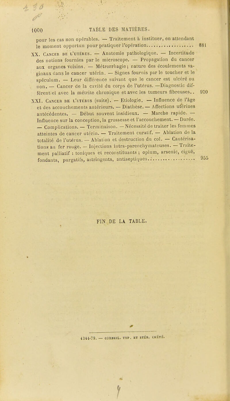 pour les cas non opérables. — Traitement h instituer, en attendant le moment opportun pour pratiquer l'opération 881 XX. Cancer de l'utérus. — Anatomie patliologique. — Incertitude des notions fournies par le microscope. — Propagation du cancer aux organes voisins. — Métrorrhagie; nature des écoulements va- ginaux dans le cancer utérin. — Signes fournis par le toucher et le spéculum. — Leur différence suivant que le cancer est ulcéré ou non. — Cancer de la cavité du corps de l'utérus. —Diagnostic dif- férentiel avec la métrite chionique et avec les tumeurs fibreuses.. 920 XXI. Cancer de l'utérus (suite). — Etiologie. — Influence de l'âge et des accouchements antérieurs. — Diathèse. — Affections ut'érines antécédentes. — Début souvent insidieux. — Marche rapide. — Influence sur la conception, la grossesse et l'accouchement. — Durée. — Complications. — Terminaison. — Nécessité de traiter les femmes atteintes de cancer utérin. — Traitement curalif. — Ablation de la totalité de l'utérus. — Ablation et destruction du col. — Cautérisa- tions au fer rouge. — Injections intra-parenchymateuses. — Traite- ment palliatif : toniques et reconstituants ; opium, arsenic, ciguë, fondants, purgatifs, astringents, antiseptiques.; 955 FIN DE LA TABLE. «344-79. — conDiiiL. Tïp. ET sTÉn. cbété.