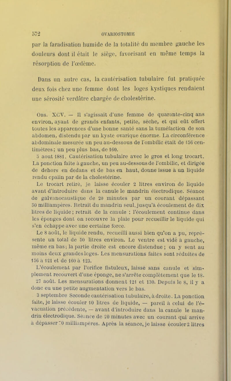 par la faradisation humide de la totalité du membre gauche les douleurs dont il était le siège, favorisant en même temps la résorption de l’œdème. Dans un autre cas, la cautérisation tubulaire fut pratiquée deux fois chez une femme dont les loges kystiques rendaient une sérosité verdâtre chargée de cholestérine. Obs. XCV. — Il s'agissait d’une femme de quarante-cinq ans environ, ayant de grands enfants, petite, sèche, et qui eût offert toutes les apparences d’une bonne santé sans la tuméfaction de son abdomen, distendu par un kyste ovarique énorme. La circonférence abdominale mesurée un peu au-dessous de l'ombilic était de 156 cen- timètres: un peu plus bas, de 160. a août 1881. Cautérisation tubulaire avec le gros et long trocart. La ponction faite à gauche, un peu au-dessous de l’ombilic, et dirigée de dehors en dedans et de bas en haut, donne issue à un liquide rendu cpalin par de la cholestérine. Le trocart retiré, je laisse écouler 2 litres environ de liquide avant d’introduire dans la canule le mandrin électrodique. Séance de galvanocaustique de 20 minutes par un courant dépassant 50 milliampères. Retrait du mandrin seul, jusqu’à écoulement de dix litres de liquide; retrait de la canule : l’écoulement continue dans les éponges dont on recouvre la plaie pour recueillir le liquide qui s’en échappe avec une certaine force. Le 8 août, le liquide rendu, recueilli aussi bien qu’on a pu, repré- sente un total de 60 litres environ. Le ventre est vidé à gauche, même en bas; la partie droite est encore distendue ; on y sent au moins deux grandes loges. Les mensurations faites sont réduites de 156 a 121 et de 160 à 123. L’écoulement par l’orifice listuleux, laissé sans canule et sim- plement recouvert d’une éponge, ne s’arrête complètement que le 18. 27 août. Les mensurations donnent 121 et 130. Depuis le 8, il y a donc eu une petite augmentation vers le bas. 3 septembre Seconde cautérisation tubulaire, adroite. La ponction laite, je laisse écouler 10 litres de liquide, — pareil à celui de l’é- vacuation précédente, — avant d’introduire dans la canule le man- drin électrodique. Séance de 20 minutes avec un courant qui arrive à dépasser .0 milliampères. Après la séance, je laisse écouler 2 litres