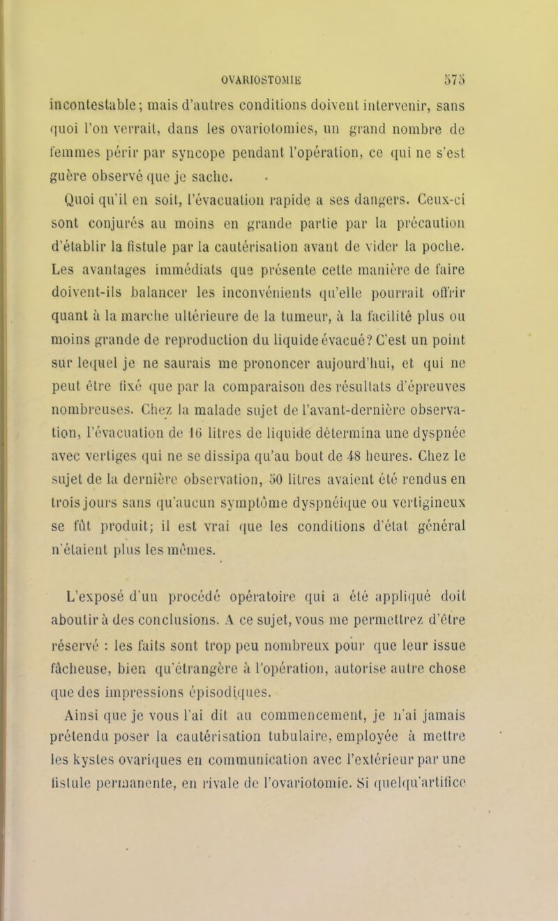 incontestable; mais d’autres conditions doivent intervenir, sans quoi l’on verrait, dans les ovariotomies, un grand nombre de femmes périr par syncope pendant l'opération, ce qui ne s'est guère observé que je sache. Quoi qu'il en soit, l’évacuation rapide a ses dangers. Ceux-ci sont conjurés au moins en grande partie par la précaution d’établir la fistule par la cautérisation avant de vider la poche. Les avantages immédiats que présente cette manière de faire doivent-ils balancer les inconvénients qu’elle pourrait offrir quant à la marche ultérieure de la tumeur, à la facilité plus ou moins grande de reproduction du liquide évacué? C’est un point sur lequel je ne saurais me prononcer aujourd’hui, et qui ne peut être lixé que par la comparaison des résultats d’épreuves nombreuses. Chez la malade sujet de l’avant-dernière observa- tion, l’évacuation de 10 litres de liquide détermina une dyspnée avec vertiges qui ne se dissipa qu’au bout de 48 heures. Chez le sujet de la dernière observation, 50 litres avaient été rendus en trois jours sans qu’aucun symptôme dyspnéique ou vertigineux se fût produit; il est vrai que les conditions d'état général n'étaient plus les mêmes. L’exposé d'un procédé opératoire qui a été appliqué doit aboutira des conclusions. A ce sujet, vous me permettrez d’être réservé : les faits sont trop peu nombreux pour que leur issue fâcheuse, bien qu'étrangère à l’opération, autorise autre chose que des impressions épisodiques. Ainsi que je vous l'ai dit au commencement, je n'ai jamais prétendu poser la cautérisation tubulaire, employée à mettre les kystes ovariques en communication avec l’extérieur par une fistule permanente, en rivale de l’ovariotomie. Si quelqu’artifice