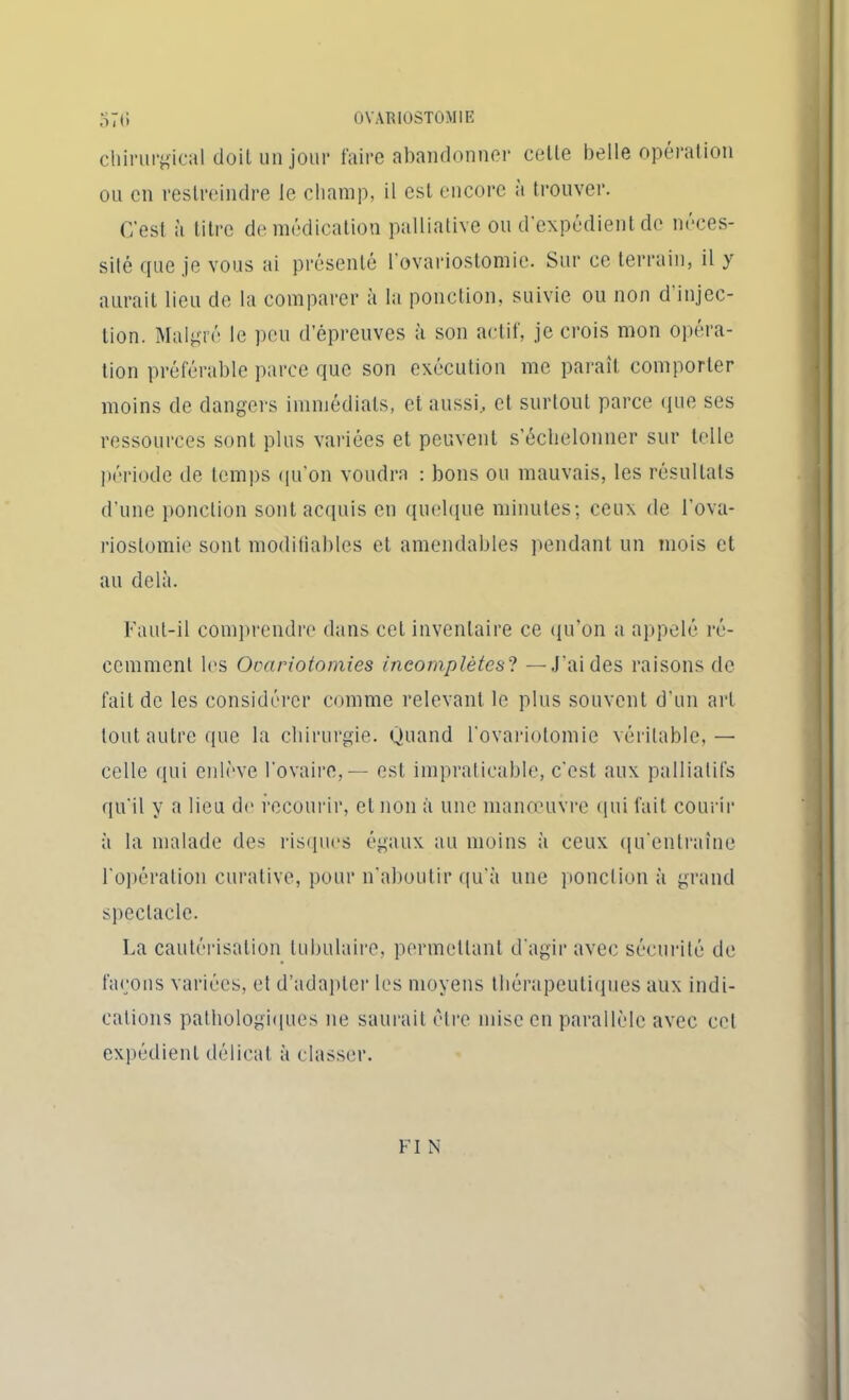 chirurgical doit un jour faire abandonner celte belle opération ou en restreindre le champ, il est encore à trouver. C'est à titre de médication palliative ou d'expédient de néces- sité que je vous ai présenté 1 ovariostomie. Sur ce terrain, il y aurait lieu de la comparer à la ponction, suivie ou non d injec- tion. Malgré le peu d’épreuves à son actif, je crois mon opéra- tion préférable parce que son exécution me paraît comporter moins de dangers immédiats, et aussi., et surtout parce que ses ressources sont plus variées et peuvent s’échelonner sur telle période de temps qu'on voudra : bons ou mauvais, les résultats d’une ponction sont acquis en quelque minutes; ceux de l'ova- riostomie sont modifiables et amendables pendant un mois et au delà. Faut-il comprendre dans cet inventaire ce qu’on a appelé ré- cemment les Ovariotomies incomplètes? — J'ai des raisons de fait de les considérer comme relevant le plus souvent d'un art tout autre que la chirurgie. Quand l'ovariotomie véritable, — celle qui enlève l'ovaire, — est impraticable, c'est aux palliatifs qu'il y a lieu de recourir, et non à une manœuvre qui fait courir à la malade des risques égaux au moins à ceux qu'entraîne l'opération curative, pour n’aboutir qu'à une ponction à grand spectacle. La cautérisation tubulaire, permettant d’agir avec sécurité de façons variées, et d’adapter les moyens thérapeutiques aux indi- cations pathologiques ne saurait être mise en parallèle avec cet expédient délicat à classer. FI N